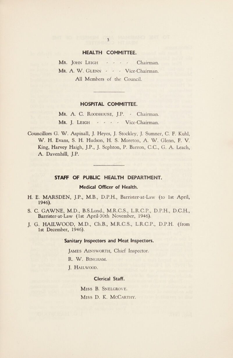 HEALTH COMMITTEE. Mr. John Leigh - - - - Chairman. Mr. A. W. Glenn - - - Vice-Chairman. All Members of the Council. HOSPITAL COMMITTEE. Mr. A. C. Roodhouse, J.P. - Chairman. Mr. J. Leigh - - - - Vice-Chairman. Councillors G. W. Aspinall, J. Heyes, J. Stockley, J. Sumner, C. F. Kuhl, W. H. Evans, S. H. Hudson, H. S. Moreton, A. W. Glenn, F. V. King, Harvey Haigh, J.P., J. Sephton, P. Barron, C.C., G. A. Leach, A. Davenhill, J.P. STAFF OF PUBLIC HEALTH DEPARTMENT. Medical Officer of Health. H. E. MARSDEN, J.P., M.B., D.P.H., Barrister-at-Law (to 1st April, 1946). S. C. GAWNE, M.D., B.S.Lond., M.R.C.S., L.R.C.P., D.P.H., D.C.H., Barrister-at-Law (1st April-30th November, 1946). J. G. HAILWOOD, M.D., Ch.B., M.R.C.S., L.R.C.P., D.P.H. (from 1st December, 1946). Sanitary Inspectors and Meat Inspectors. James Ainsworth, Chief Inspector. R. W. Bingham. J. Hailwood. Clerical Staff. Miss B. Snelgrove. Miss D. K. McCarthy.