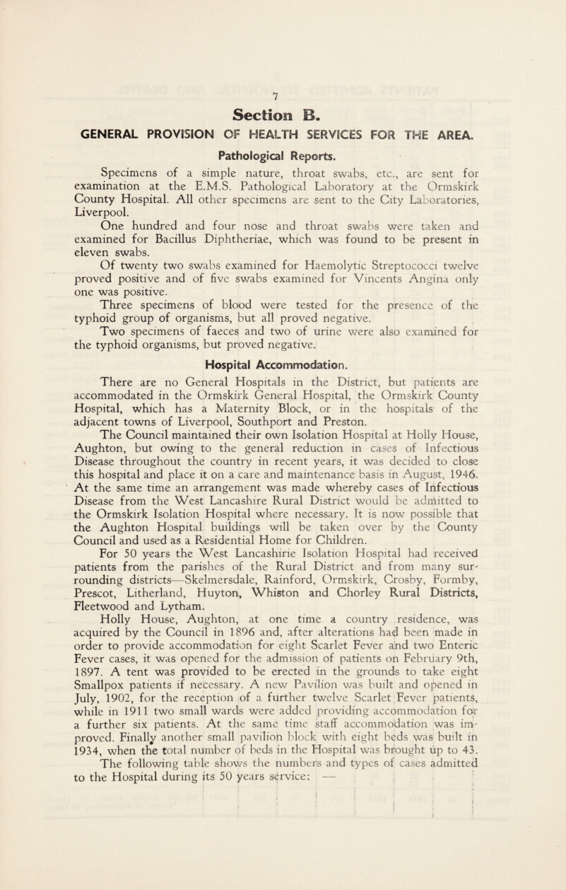 Section B. GENERAL PROVISION OF HEALTH SERVICES FOR THE AREA. Pathological Reports. Specimens of a simple nature, throat swabs, etc., are sent for examination at the E.M.S. Pathological Laboratory at the Orrnskirk County Hospital. All other specimens are sent to the City Laboratories, Liverpool. One hundred and four nose and throat swabs were taken and examined for Bacillus Diphtheriae, which was found to be present in eleven swabs. Of twenty two swabs examined for Haemolytic Streptococci twelve proved positive and of five swabs examined for Vincents Angina only one was positive. Three specimens of blood were tested for the presence of the typhoid group of organisms, but all proved negative. Two specimens of faeces and two of urine were also examined for the typhoid organisms, but proved negative. Hospital Accommodation. There are no General Hospitals in the District, but patients are accommodated in the Orrnskirk General Hospital, the Orrnskirk County Hospital, which has a Maternity Block, or in the hospitals of the adjacent towns of Liverpool, Southport and Preston. The Council maintained their own Isolation Hospital at Holly House, Aughton, but owing to the general reduction in cases of Infectious Disease throughout the country in recent years, it was decided to close this hospital and place it on a care and maintenance basis in August, 1946. At the same time an arrangement was made whereby cases of Infectious Disease from the West Lancashire Rural District would be admitted to the Orrnskirk Isolation Hospital where necessary. It is now possible that the Aughton Hospital, buildings will be taken over by the County Council and used as a Residential Home for Children. For 50 years the West Lancashirie Isolation Llospital had received patients from the parishes of the Rural District and from many sur- rounding districts-—Skelmersdale, Rainford, Orrnskirk, Crosby, Formby, Prescot, Litherland, Huyton, Whiston and Chorley Rural Districts, Fleetwood and Lytham. Holly House, Aughton, at one time a country residence, was acquired by the Council in 1896 and, after alterations had been made in order to provide accommodation for eight Scarlet Fever and two Enteric Fever cases, it was opened for the admission of patients on February 9th, 1897. A tent was provided to be erected in the grounds to take eight Smallpox patients if necessary. A new Pavilion was built and opened in July, 1902, for the reception of a further twelve Scarlet Fever patients, while in 1911 two small wards were added providing accommodation for a further six patients. At the same time staff accommodation was im¬ proved. Finally another small pavilion block with eight beds was built in 1934, when the total number of beds in the Hospital was brought up to 43. The following table shows the numbers and types of cases admitted to the Hospital during its 50 years service: —