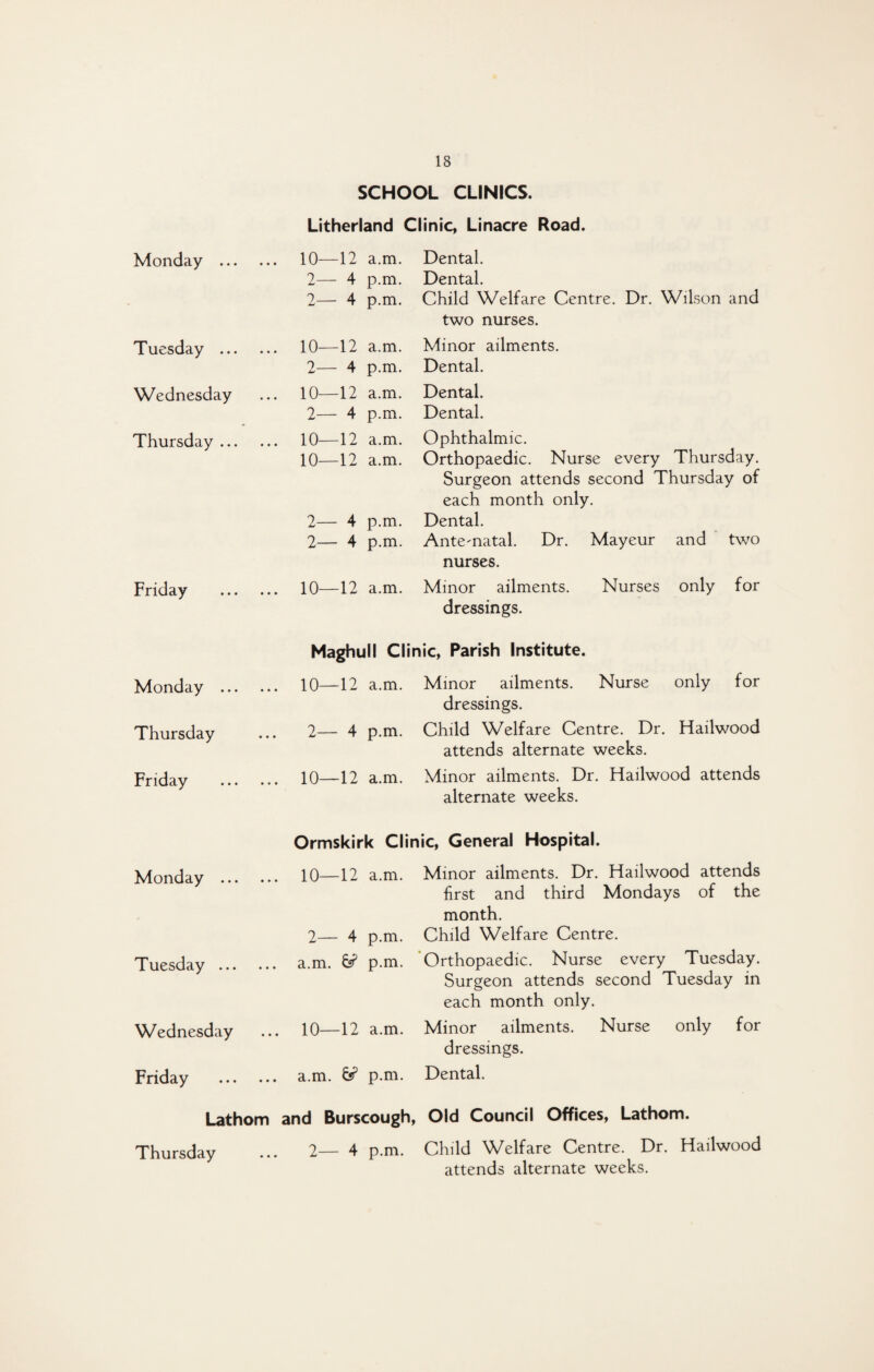 SCHOOL CLINICS. Litherland Clinic, Linacre Road. Monday . Tuesday . Wednesday Thursday. Friday . Monday . Thursday Friday . Monday . Tuesday. Wednesday Friday . Lathom Thursday 10—12 a.m. Dental. 2- - 4 p.m. Dental. 2— 4 p.m. Child Welfare Centre. Dr. Wilson and two nurses. 10—12 a.m. Minor ailments. 2— 4 p.m. Dental. 10—12 a.m. Dental. 2— 4 p.m. Dental. 10—12 a.m. Ophthalmic. 10—12 a.m. Orthopaedic. Nurse every Thursday. Surgeon attends second Thursday of each month only. 2— 4 p.m. Dental. 2- - 4 p.m. Antematal. Dr. Mayeur and two nurses. 10—12 a.m. Minor ailments. Nurses only for dressings. Maghull Clinic, Parish Institute. 10—12 a.m. Minor ailments. Nurse only for dressings. 2— 4 p.m. Child Welfare Centre. Dr. Hailwood attends alternate weeks. 10—12 a.m. Minor ailments. Dr. Hailwood attends alternate weeks. Ormskirk Clinic, General Hospital. 10—12 a.m. Minor ailments. Dr. Hailwood attends first and third Mondays of the month. 2— 4 p.m. Child Welfare Centre. a.m. 6? p.m. Orthopaedic. Nurse every Tuesday. Surgeon attends second Tuesday in each month only. 10—12 a.m. Minor ailments. Nurse only for dressings. a.m. & p.m. Dental. and Burscough, Old Council Offices, Lathom. 2— 4 p.m. Child Welfare Centre. Dr. Hailwood attends alternate weeks.