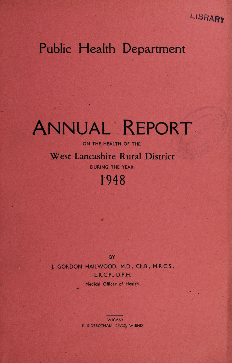 Li&RARf Public Health Department ANNUAL ON THE H0ALTH OF THE West Lancashire Rural District DURING THE YEAR 1948 BY J. GORDON HAILWOOD, M.D., Ch.B., M.R.C.S., L.R.C.P., D.P.H. Medical Officer of Health. WIGAN i E. SIDEBOTHAM, 25/2f7, WIEND