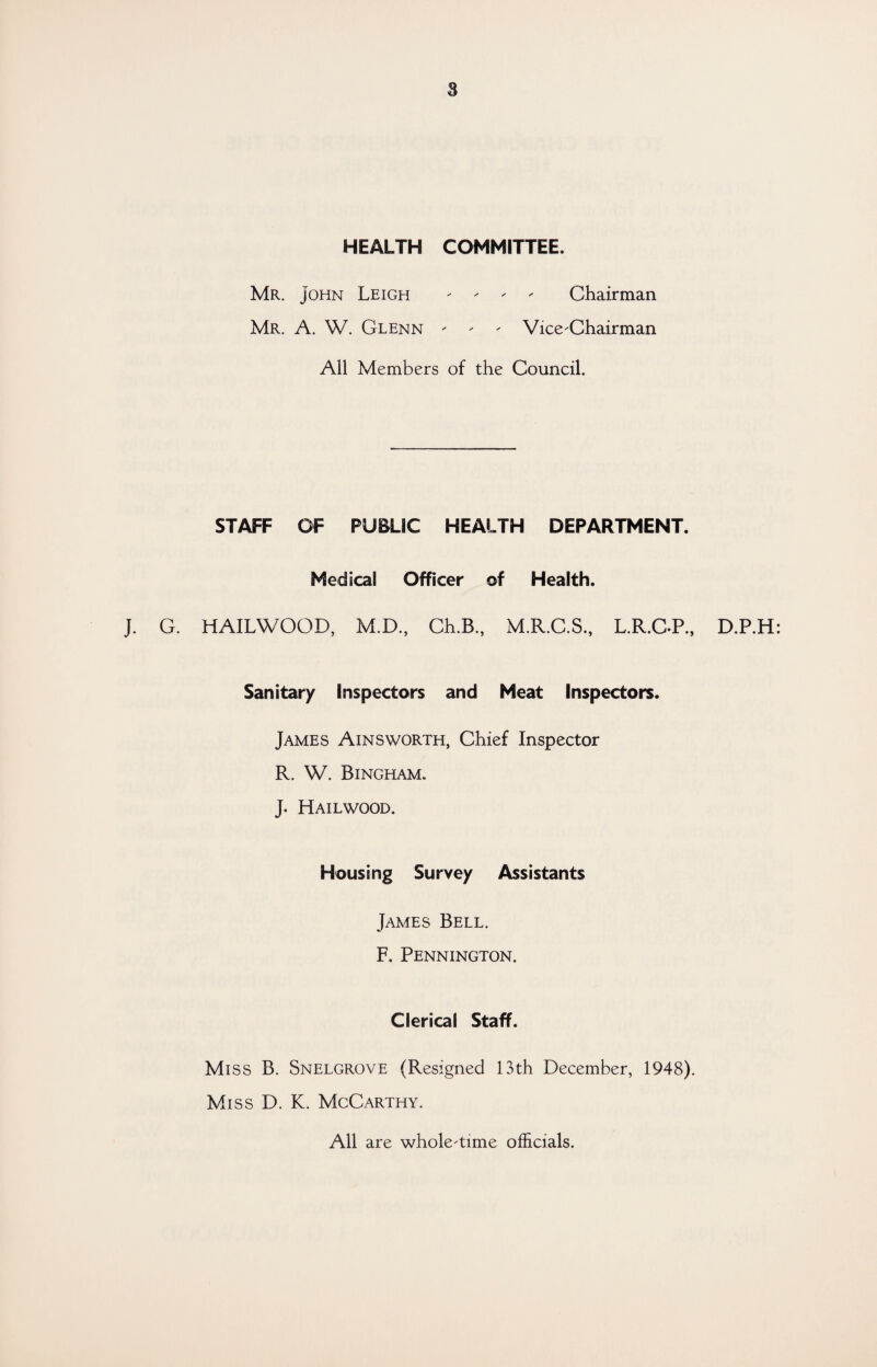 8 HEALTH COMMITTEE. Mr. John Leigh - - - - Chairman Mr. A. W. Glenn - - - Vice-Chairman All Members of the Council. STAFF OF PUBLIC HEALTH DEPARTMENT. Medical Officer of Health. J. G. HAILWOOD, M.D., Ch.B., M.R.C.S., L.R.C-P., Sanitary Inspectors and Meat Inspectors. James Ainsworth, Chief Inspector R. W. Bingham. J. Hailwood. Housing Survey Assistants James Bell. F. Pennington. Clerical Staff. Miss B. Snelgrove (Resigned 13th December, 1948). Miss D. K. McCarthy. D.P.H All are whole-time officials.