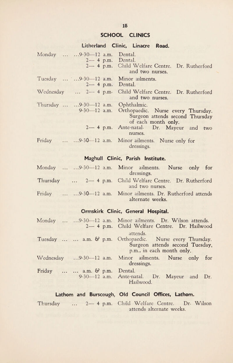 SCHOOL CLINICS Monday Tuesday Wednesday Thursday ... Friday Monday Thursday Friday Monday Tuesday ... W ednesday Friday Lathom Thursday Litherland Clinic, Linacre Road. ..9-30-—12 a.m. 2— 4 p.m. 2—■ 4 p.m. . .9-30—12 a.m. 2— 4 p.m. 2— 4 p.m- ..9-30—12 a.m. 9-30—12 a.m. 2— 4 p.m. ..9-3Q—12 a.m. Dental. Dental. Child Welfare Centre. Dr. Rutherford and two nurses. Minor ailments. Dental. Child Welfare Centre. Dr. Rutherford and two nurses. Ophthalmic. Orthopaedic. Nurse every Thursday. Surgeon attends second Thursday of each month only. Ante-natal. Dr. Mayeur and two nurses. Minor ailments. Nurse only for dressings. MaghuSS Clinic, Parish Institute. ..9-30—12 a.m. Minor ailments. Nurse only for dressings. 2— 4 p.m. Child Welfare Centre. Dr. Rutherford and two nurses. ..9-30—12 a.m. Minor ailments. Dr. Rutherford attends alternate weeks. Ormskirk Clinic, General Hospital. ..9-30—12 a.m. 2— 4 p.m. .. a.m. 6? p.m. ..9-30—12 a.m. .. a.m. 6? p.m. 9-30—12 a.m. Minor ailments. Dr. Wilson attends. Child Welfare Centre. Dr. Hailwood attends. Orthopaedic. Nurse every Thursday. Surgeon attends second Tuesday, p.m., in each month only. Minor ailments. Nurse only for dressings. Dental. Ante-natal. Dr. Mayeur and Dr. Hailwood. and Burscough, Old Council Offices, Lathom. 2— 4 p.m. Child Welfare Centre. Dr- Wilson attends alternate weeks.