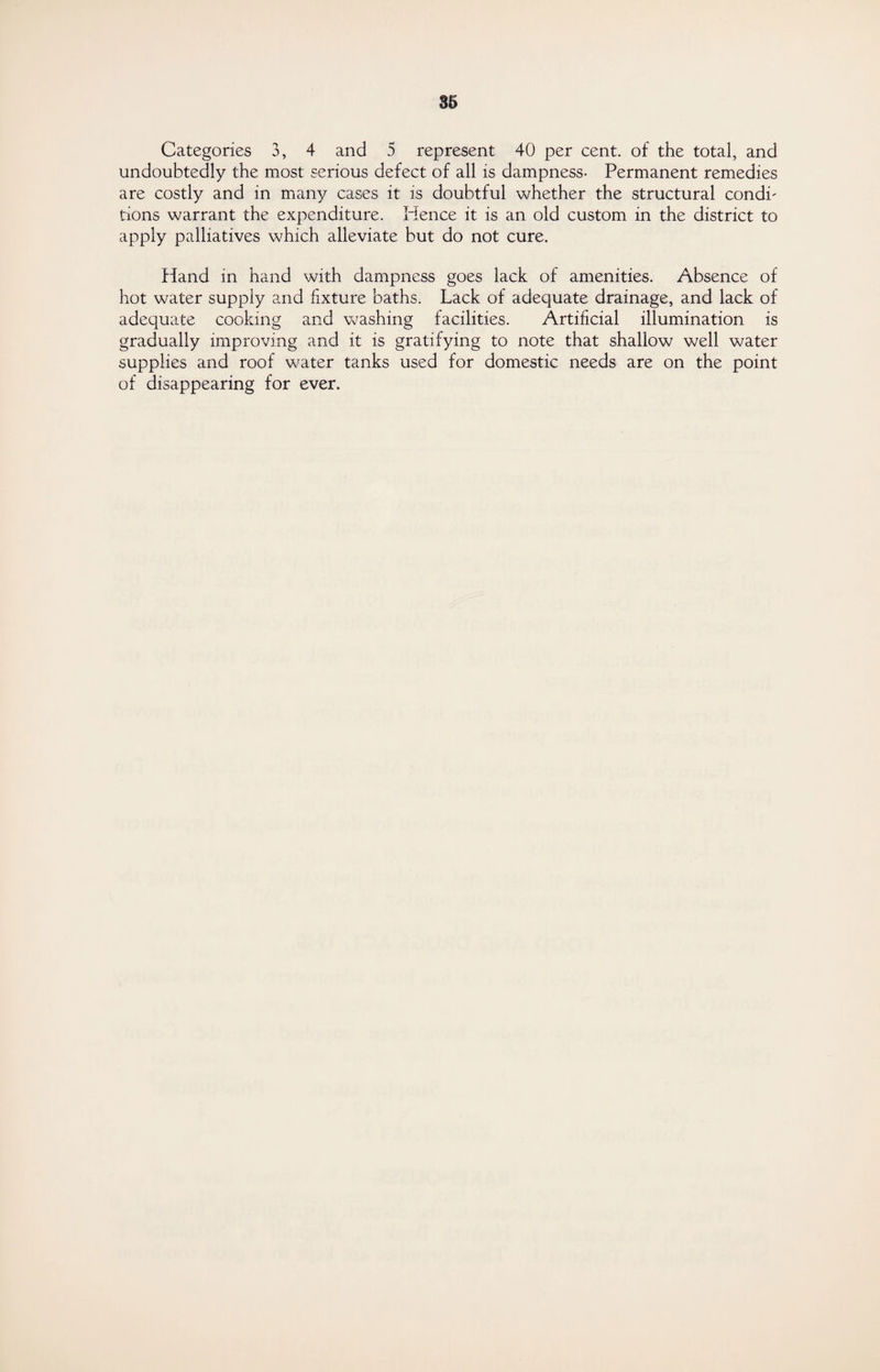 Categories 3, 4 and 5 represent 40 per cent, of the total, and undoubtedly the most serious defect of all is dampness- Permanent remedies are costly and in many cases it is doubtful whether the structural condi' tions warrant the expenditure. Hence it is an old custom in the district to apply palliatives which alleviate but do not cure. Hand in hand with dampness goes lack of amenities. Absence of hot water supply and fixture baths. Lack of adequate drainage, and lack of adequate cooking and washing facilities. Artificial illumination is gradually improving and it is gratifying to note that shallow well water supplies and roof water tanks used for domestic needs are on the point of disappearing for ever.