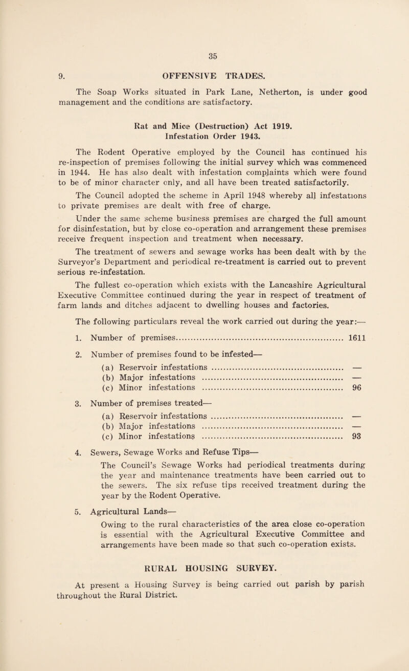 9. OFFENSIVE TRADES. The Soap Works situated in Park Lane, Netherton, is under good management and the conditions are satisfactory. Rat and Mice (Destruction) Act 1919. Infestation Order 1943. The Rodent Operative employed by the Council has continued his re-inspection of premises following the initial survey which was commenced in 1944. He has also dealt with infestation complaints which were found to be of minor character only, and all have been treated satisfactorily. The Council adopted the scheme in April 1948 whereby all infestations to private premises are dealt with free of charge. Under the same scheme business premises are charged the full amount for disinfestation, but by close co-operation and arrangement these premises receive frequent inspection and treatment when necessary. The treatment of sewers and sewage works has been dealt with by the Surveyor’s Department and periodical re-treatment is carried out to prevent serious re-infestation. The fullest co-operation which exists with the Lancashire Agricultural Executive Committee continued during the year in respect of treatment of farm lands and ditches adjacent to dwelling houses and factories. The following particulars reveal the work carried out during the year:— 1. Number of premises. 1611 2. Number of premises found to be infested (a) Reservoir infestations . (b) Major infestations .. (c) Minor infestations .. 3. Number of premises treated- (a) Reservoir infestations (b) Major infestations .. (c) Minor infestations .. 4. Sewers, Sewage Works and Refuse Tips— The Council’s Sewage Works had periodical treatments during the year and maintenance treatments have been carried out to the sewers. The six refuse tips received treatment during the year by the Rodent Operative. 5. Agricultural Lands— Owing to the rural characteristics of the area close co-operation is essential with the Agricultural Executive Committee and arrangements have been made so that such co-operation exists. RURAL HOUSING SURVEY. At present a Housing Survey is being carried out parish by parish throughout the Rural District.