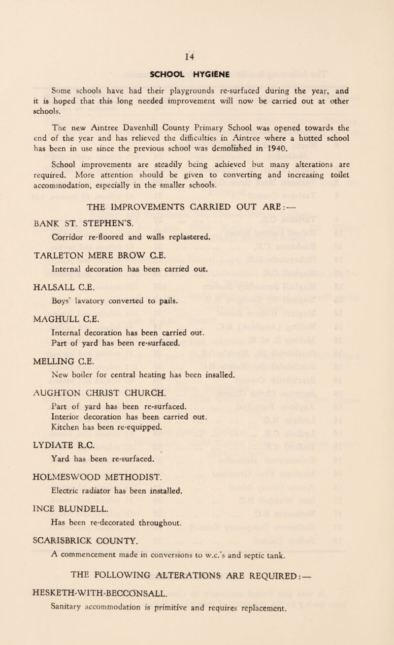 SCHOOL HYCIENE Some schools have had their playgrounds re-surfaced during the year, and it is hoped that this long needed improvement will now be carried out at other schools. The new Aintree Davenhill County Primary School was opened towards the end of the year and has relieved the dijSicalties in Aintree where a hutted school has been in use since the previous school was demolished in 1940. School improvements are steadily being achieved but many alterations are required. More attention should be given to converting and increasing toilet accommodation, especially in the smaller schools. THE IMPROVEMENTS CARRIED OUT ARE: — BANK ST. STEPHEN’S. Corridor re-floored and walls replastered. TARLETON MERE BROW C.E. Internal decoration has been carried out. HALSALL C.E. Boys’ lavatory converted to pails. MAGHULL C.E. Internal decoration has been carried out. Part of yard has been re-surfaced. MELTING C.E. New boiler for central heating has been insalled. AUGHTON CHRIST CHURCH. Part of yard has been re-surfaced. Interior decoration has been carried out. Kitchen has been re-equipped. LYDIATE R.C. » Yard has been re-surfaced. HOLMESWOOD METHODIST. Electric radiator has been installed. INCE BLUNDELL. Has been re-decorated throughout. SCARISBRICK COUNTY. A commencement made in conversions to w.c.'s and septic tank. THE FOLLOWING ALTERATIONS ARE REQUIRED; — HESKETH-WITH-BECCONSALL. Sanitary accommodation is primitive and requires replacement.