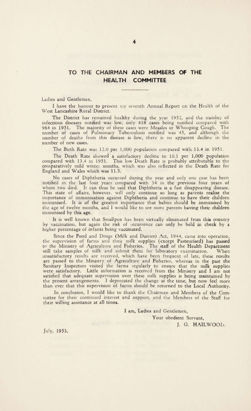 TO THE CHAIRMAN AND MEMBERS OF THE HEALTH COMMITTEE Ladies and Gentlemen, I have the honour to present my seventh Annual Report on the Health ol the West Lancashire Rural District. The District has remained healthy during the year 1952, and the number of infectious diseases notified was low, only 418 cases being notified compared with 964 in 1951. The majority of these cases were Measles or Whooping Cough. The number of cases of Pulmonary Tuberculosis notified was 45, and although the number of deaths from this disease is low, there is no apparent decline in the number of new cases. The Birth Rate was 12.0 per 1,000 population compared withj 13.4 in 1951. The Death Rate showed a satisfactory decline to 10.1 per 1,00*0 population compared with 13.4 in 1951. This low Death Rate is probably attributable to the comparatively mild winter months, which was also reflected in the Death Rate for England and Wales which was 11.3. No cases of Diphtheria occurred during the year and only one case has been notified in the last four years compared with 34 in the previous four years of whom two died. It can thus be said that Diphtheria is a fast disappearing disease. This state of affairs, however, will only continue so long as parents realise the importance of immunisation against Diphtheria and continue to have their children immunised. It is of the greatest importance that babies should be immunised by the age of twelve months, and I would like to see more parents having their children immunised by this age. It is well known that Smallpox has been virtually eliminated from this country by vaccination, but again the risk of recurrence can only be held in check by a higher percentage of infants being vaccinated. Since the Food and Drugs (Milk and Dairies) Act, 1944, came into operation, the supervision of farms and their milk supplies (except Pasteurised) has passed to the Ministry of Agriculture and Fisheries. The staff of the Health Department still take samples of milk and submit them for laboratory examination. When unsatisfactory results are received, which have been frequent of late, these results are passed to the Ministry of Agriculture and Fisheries, whereas in the past the Sanitary Inspectors visited the farms regularly to ensure that the milk supplies were satisfactory. Little information is received from the Ministry and I am not satisfied that adequate supervision over these milk supplies is being maintained by the present arrangements. I deprecated the change at the time, but now feel more than ever that this supervision of farms should be returned to the Local Authority. In conclusion, I would like to thank the Chairman and Members of the Com' mittee for their continued interest and support, and the Members of the Staff for their willing assistance at all times. I am. Ladies and Gentlemen, Your obedient Servant, J. G. HAILWOOD. July, 1953.