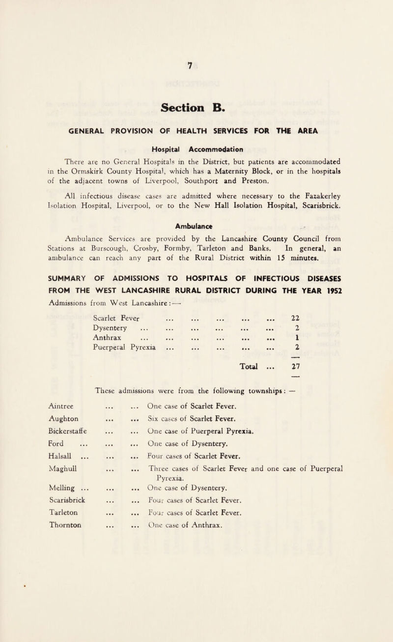 Section B. GENERAL PROVISION OF HEALTH SERVICES FOR THE AREA Hospital Accommodation There are no General Hospitals in the District, but patients are accommodated in the Ormskirk County Hospital, which has a Maternity Block, or in the hospitals of the adjacent towns of Liverpool, Southport and Preston. All infectious disease cases are admitted where necessary to the Fazakerley Isolation Hospital, Liverpool, or to the New Hall Isolation Hospital, Scarisbrick. Ambulance Ambulance Services are provided by the Lancashire County Council from Stations at Burscough, Crosby, Formby, Tarleton and Banks. In general, an ambulance can reach any part of the Rural District within 15 minutes. SUMMARY OF ADMISSIONS TO HOSPITALS OF INFECTIOUS DISEASES FROM THE WEST LANCASHIRE RURAL DISTRICT DURING THE YEAR 1952 Admissions from West Lancashire:—• Scarlet Fever Dysentery Anthrax Puerperal Pyrexia 22 2 1 2 Total ... 27 These admissions were from the following townships: — Aintree ... One case of Scarlet Fever. Aughton ... Six cases of Scarlet Fever. Bickerstaffe ... One case of Puerperal Pyrexia. Ford ... One case of Dysentery. Halsall ... Four cases of Scarlet Fever. Maghull ... Three cases of Scarlet Fever and one case of Puerperal Pyrexia. Melling ... ... One case of Dysentery. Scarisbrick ... Four cases of Scarlet Fever. Tarleton ... Four cases of Scarlet Fever. Thornton ... One case of Anthrax.