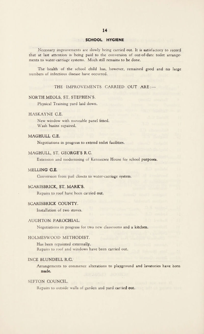 SCHOOL HYGIENE Necessary improvements are slowly being carried out. It is satisfactory to record that at last attention is being paid to the conversion of out-of-date toilet arrange- ments to water-carnage systems. Much still remains to be done. The health of the school child has, however, remained good and no large numbers of infectious disease have occurred. THE IMPROVEMENTS CARRIED OUT ARE : — NORTH MEOLS, ST. STEPHEN'S. Physical Training yard laid down. HASKAYNE C.E. New window with moveable panel fitted. Wash basins repaired. MAGHULL C.E. Negotiations in progress to extend toilet facilities. MAGHULL, ST. GEORGE’S R.C. Extension and modernising of Kennecsee House for school purposes. MELLING C.E. Conversion from pail closets to water-carriage system. SCARISBRICK, ST. MARK’S. Repairs to roof have been carried out. SCARISBRICK COUNTY. Installation of two stoves. AUGHTON PAROCHIAL. Negotiations in progress for two new classrooms and a kitchen. HOLMESWOOD METHODIST. Has been repainted externally. Repairs to roof and windows have been carried out. INCE BLUNDELL R.C. Arrangements to commence alterations to playground and lavatories have been made. SEFTON COUNCIL. Repairs to outside walls of garden and yard carried out.