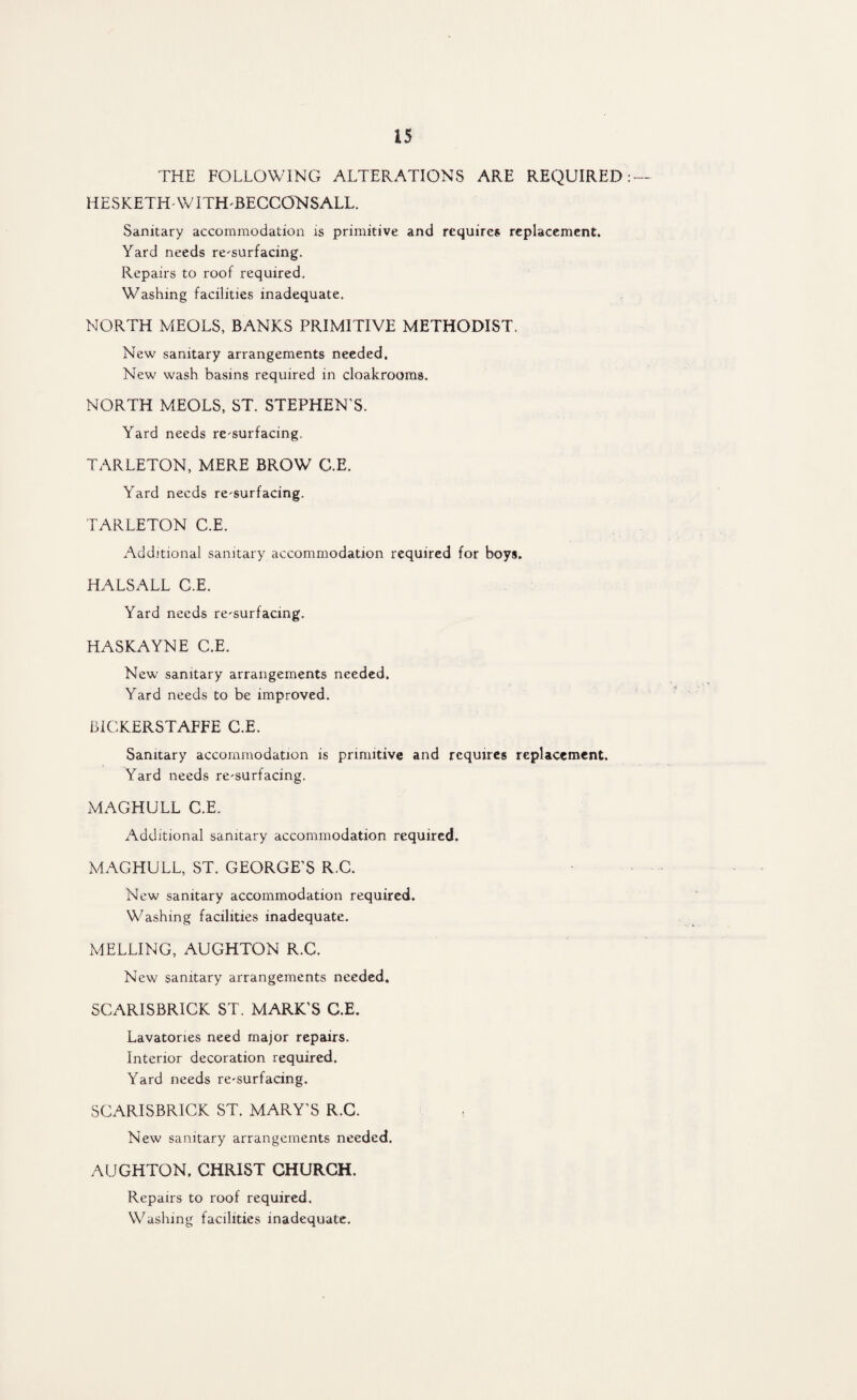 THE FOLLOWING ALTERATIONS ARE REQUIRED HESKETH-WITH-BECCONSALL. Sanitary accommodation is primitive and requires replacement. Yard needs re-surfacing. Repairs to roof required. Washing facilities inadequate. NORTH MEOLS, BANKS PRIMITIVE METHODIST. New sanitary arrangements needed. New wash basins required in cloakrooms. NORTH MEOLS, ST. STEPHEN’S. Yard needs re-surfacing. TARLETON, MERE BROW C.E. Yard needs re-surfacing. TARLETON C.E. Additional sanitary accommodation required for boys. HALSALL C.E. Yard needs re-surfacing. HASKAYNE C.E. New sanitary arrangements needed. Yard needs to be improved. BiCKERSTAFFE C.E. Sanitary accommodation is primitive and requires replacement. Yard needs re-surfacing. MAGHULL C.E. Additional sanitary accommodation required. MAGHULL, ST. GEORGE’S R.C. New sanitary accommodation required. Washing facilities inadequate. MELLING, AUGHTON R.C. New sanitary arrangements needed. SCAR1SBRICK ST. MARK’S C.E. Lavatories need major repairs. Interior decoration required. Yard needs re-surfacing. SCARISBRICK ST. MARY’S R.C. New sanitary arrangements needed. AUGHTON, CHRIST CHURCH. Repairs to roof required. Washing facilities inadequate.