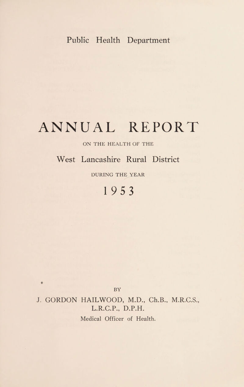 Public Health Department ANNUAL REPORT ON THE HEALTH OF THE West Lancashire Rural District DURING THE YEAR 1953 « BY J. GORDON HAILWOOD, M.D., Ch.B., M.R.C.S., L.R.C.P., D.P.H. Medical Officer of Health.
