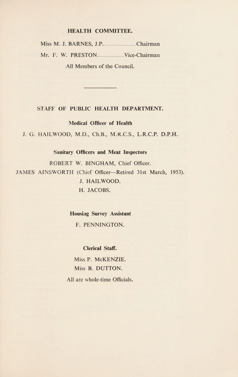 HEALTH COMMITTEE. Miss M. J. BARNES, J.P.Chairman Mr. F. W. PRESTON.Vice-Chairman All Members of the Council. STAFF OF PUBLIC HEALTH DEPARTMENT. Medical Officer of Health J. G. HAILWOOD, M.D., Ch.B., M.R.C.S., L.R.C.P. D.P.H. Sanitary Officers and Meat Inspectors ROBERT W. BINGHAM, Chief Officer. JAMES AINSWORTH (Chief Officer—Retired 31st March, 1953). J. HAILWOOD. H. JACOBS. Housing Survey Assistant F. PENNINGTON. Clerical Staff. Miss P. McKENZIE. Miss B. DUTTON. All are whole-time Officials.