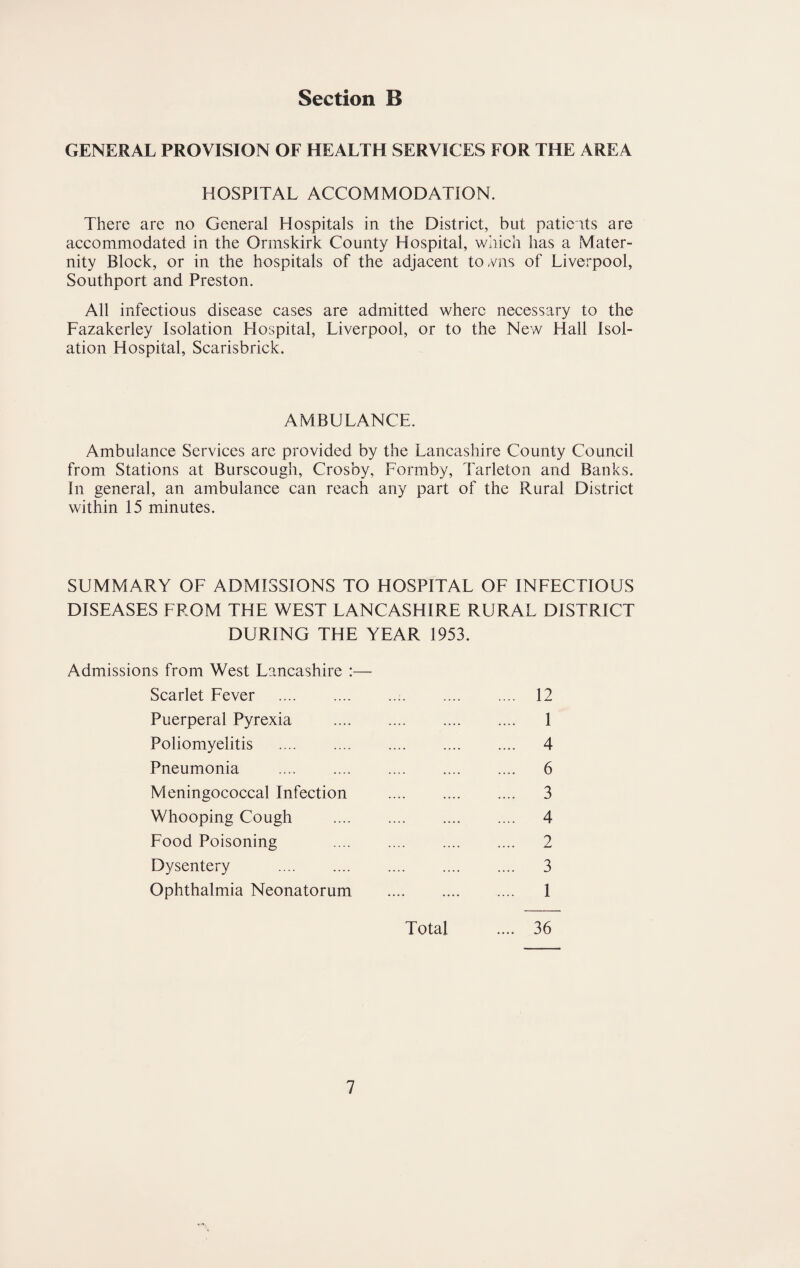 GENERAL PROVISION OF HEALTH SERVICES FOR THE AREA HOSPITAL ACCOMMODATION. There are no General Hospitals in the District, but patients are accommodated in the Ormskirk County Hospital, which has a Mater¬ nity Block, or in the hospitals of the adjacent to/ms of Liverpool, Southport and Preston. All infectious disease cases are admitted where necessary to the Fazakerley Isolation Hospital, Liverpool, or to the New Hall Isol¬ ation Hospital, Scarisbrick. AMBULANCE. Ambulance Services are provided by the Lancashire County Council from Stations at Burscough, Crosby, Formby, Tarleton and Banks. In general, an ambulance can reach any part of the Rural District within 15 minutes. SUMMARY OF ADMISSIONS TO HOSPITAL OF INFECTIOUS DISEASES FROM THE WEST LANCASHIRE RURAL DISTRICT DURING THE YEAR 1953. Admissions from West Lancashire :— Scarlet Fever .:. 12 Puerperal Pyrexia . 1 Poliomyelitis . 4 Pneumonia . 6 Meningococcal Infection . 3 Whooping Cough . 4 Food Poisoning . 2 Dysentery . 3 Ophthalmia Neonatorum . 1 Total .... 36
