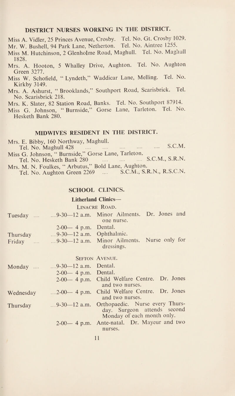 DISTRICT NURSES WORKING IN THE DISTRICT. Miss A. Vidler, 25 Princes Avenue, Crosby. Tel. No. Gt. Crosby 1029. Mr. W. Bushell, 94 Park Lane, Netherton. Tel. No. Aintree 1255. Miss M. Hutchinson, 2 Glenholme Road, Maghull. Tel. No. Maghull 1828. Mrs. A. Hooton, 5 Whalley Drive, Aughton. Tel. No. Aughton Green 3277. Miss W. Schofield, “ Lyndeth,” Waddicar Lane, Melling. Tel. No. Kirkby 3149. Mrs. A. Ashurst, “ Brooklands,” Southport Road, Scarisbrick. Tel. No. Scarisbrick 218. Mrs. K. Slater, 82 Station Road, Banks. Tel. No. Southport 87914. Miss G. Johnson, “ Burnside,” Gorse Lane, Tarleton. Tel. No. Hesketh Bank 280. MIDWIVES RESIDENT IN THE DISTRICT. Mrs. E. Bibby, 160 Northway, Maghull. Tel. No. Maghull 428 . S.C.M. Miss G. Johnson, “ Burnside,” Gorse Lane, Tarleton. Tel. No. Hesketh Bank 280 . S.C.M., S.R.N. Mrs. M. N. Foulkes, “ Arbutus,” Bold Lane, Aughton. Tel. No. Aughton Green 2269 .... S.C.M., S.R.N., R.S.C.N. SCHOOL CLINICS. Litherland Clinics— Linacre Road. Tuesday .... ... 9-30—12 a.m. Minor Ailments. Dr. Jones and one nurse. 2-00— 4 p.m. Dental. Thursday ... 9-30—12 a.m. Ophthalmic. Friday ... 9-30—12 a.m. Minor Ailments. Nurse only for dressings. Sefton Avenue. Monday .... ....9-30—12 a.m. Dental. 2-00— 4 p.m. Dental. 2-00— 4 p.m. Child Welfare Centre. Dr. Jones and two nurses. Wednesday ....2-00— 4 p.m. Child Welfare Centre. Dr. Jones and two nurses. Thursday ... 9-30—12 a.m. Orthopaedic. Nurse every Thurs¬ day. Surgeon attends second Monday of each month only. 2-00— 4 p.m. Ante-natal. Dr. Mayeur and two nurses.
