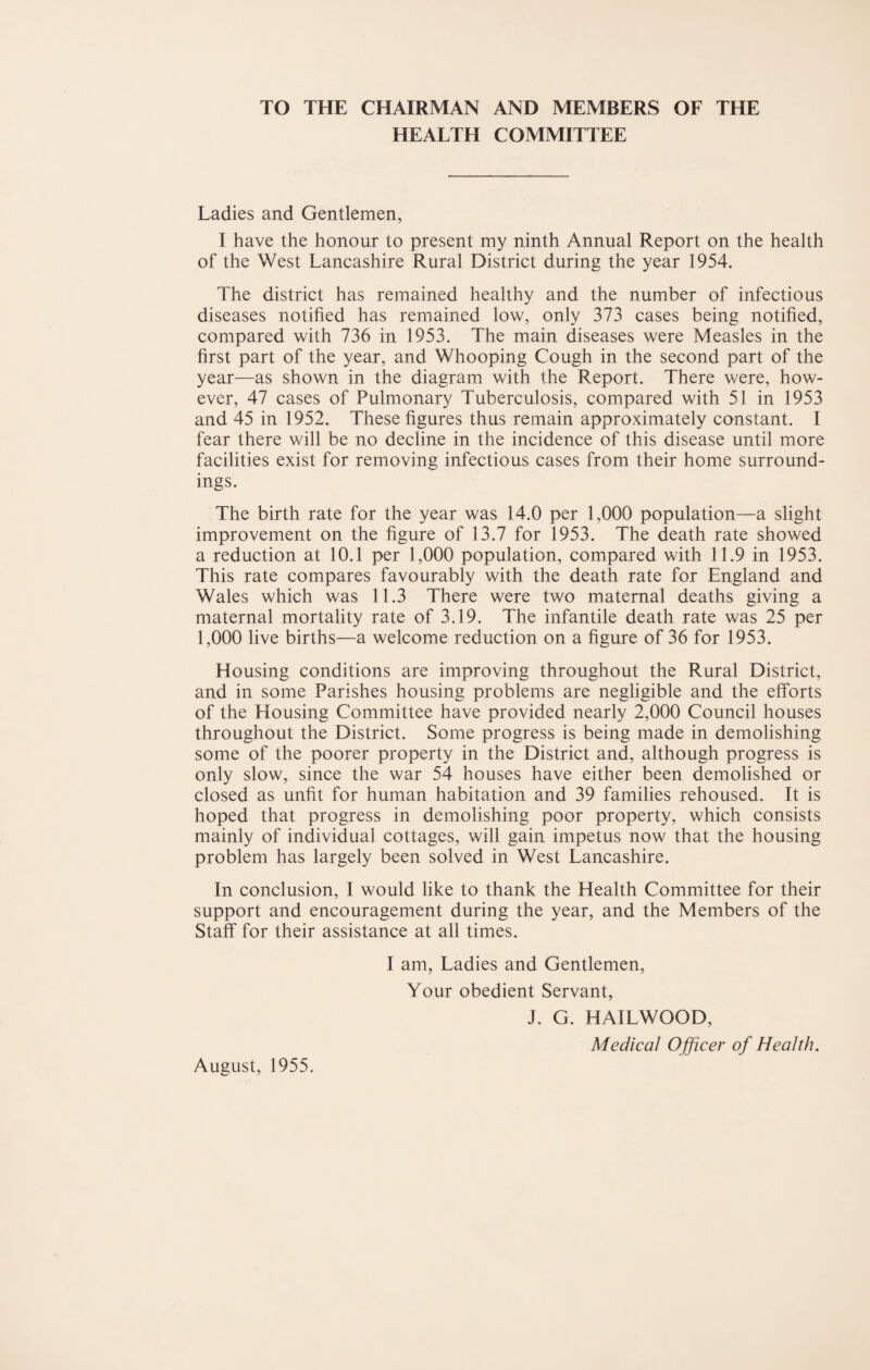 TO THE CHAIRMAN AND MEMBERS OF THE HEALTH COMMITTEE Ladies and Gentlemen, I have the honour to present my ninth Annual Report on the health of the West Lancashire Rural District during the year 1954. The district has remained healthy and the number of infectious diseases notified has remained low, only 373 cases being notified, compared with 736 in 1953. The main diseases were Measles in the first part of the year, and Whooping Cough in the second part of the year—as shown in the diagram with the Report. There were, how¬ ever, 47 cases of Pulmonary Tuberculosis, compared with 51 in 1953 and 45 in 1952, These figures thus remain approximately constant. I fear there will be no decline in the incidence of this disease until more facilities exist for removing infectious cases from their home surround¬ ings. The birth rate for the year was 14.0 per 1,000 population—a slight improvement on the figure of 13.7 for 1953. The death rate showed a reduction at 10.1 per 1,000 population, compared with 11.9 in 1953. This rate compares favourably with the death rate for England and Wales which was 11.3 There were two maternal deaths giving a maternal mortality rate of 3.19. The infantile death rate was 25 per 1,000 live births—a welcome reduction on a figure of 36 for 1953. Housing conditions are improving throughout the Rural District, and in some Parishes housing problems are negligible and the efforts of the Housing Committee have provided nearly 2,000 Council houses throughout the District. Some progress is being made in demolishing some of the poorer property in the District and, although progress is only slow, since the war 54 houses have either been demolished or closed as unfit for human habitation and 39 families rehoused. It is hoped that progress in demolishing poor property, which consists mainly of individual cottages, will gain impetus now that the housing problem has largely been solved in West Lancashire. In conclusion, I would like to thank the Health Committee for their support and encouragement during the year, and the Members of the Staff for their assistance at all times. I am. Ladies and Gentlemen, Your obedient Servant, J. G. HAILWOOD, Medical Officer of Health. August, 1955.