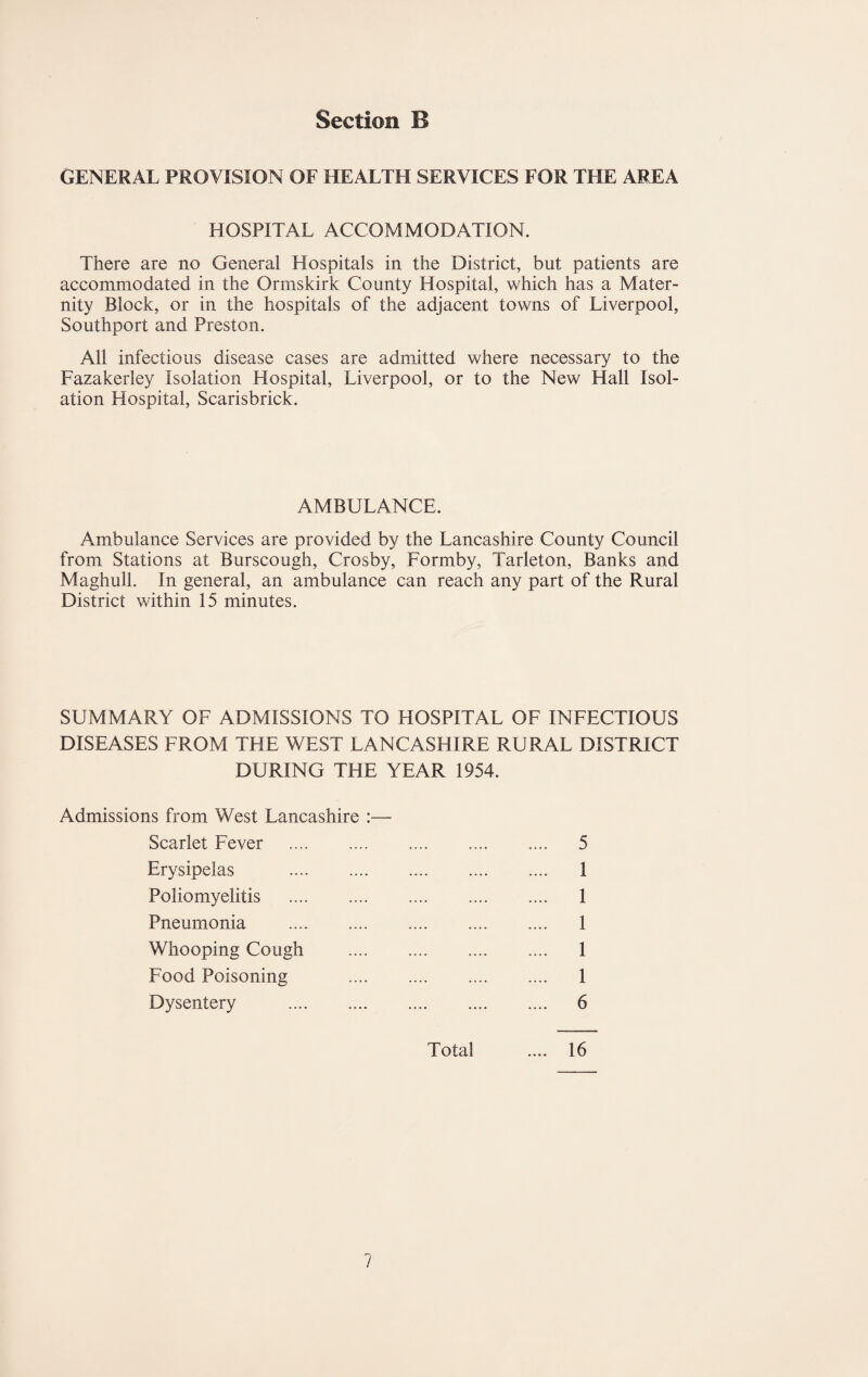 GENERAL PROVISION OF HEALTH SERVICES FOR THE AREA HOSPITAL ACCOMMODATION. There are no General Hospitals in the District, but patients are accommodated in the Ormskirk County Hospital, which has a Mater¬ nity Block, or in the hospitals of the adjacent towns of Liverpool, Southport and Preston. All infectious disease cases are admitted where necessary to the Fazakerley Isolation Hospital, Liverpool, or to the New Hall Isol¬ ation Hospital, Scarisbrick. AMBULANCE. Ambulance Services are provided by the Lancashire County Council from Stations at Burscough, Crosby, Formby, Tarleton, Banks and Maghull. In general, an ambulance can reach any part of the Rural District within 15 minutes. SUMMARY OF ADMISSIONS TO HOSPITAL OF INFECTIOUS DISEASES FROM THE WEST LANCASHIRE RURAL DISTRICT DURING THE YEAR 1954. Admissions from West Lancashire :— Scarlet Fever . 5 Erysipelas . 1 Poliomyelitis . 1 Pneumonia . 1 Whooping Cough . 1 Food Poisoning . 1 Dysentery . 6 Total .... 16