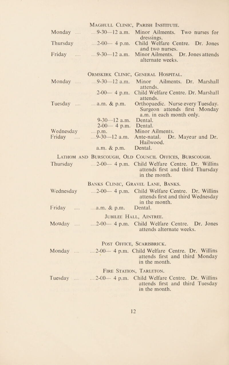 Monday .. Thursday Friday Monday Tuesday .. Wednesday Friday Fathom Thursday Wednesday Friday Monday ... Monday ... Tuesday ... Maghull Clinic, Parish Institute. .. .9-30—12 a.m. Minor Ailments. Two nurses for dressings. ... 2-00— 4 p.m. Child Welfare Centre. Dr. Jones and two nurses. .9-30—12 a.m. Minor Ailments. Dr. Jones attends alternate weeks. Ormskirk Clinic, General Hospital. ....9-30—12 a.m. Minor Ailments. Dr. Marshall s 2-00— 4 p.m. Child Welfare Centre. Dr. Marshall attends. .a.m. & p.m. Orthopaedic. Nurse every Tuesday. Surgeon attends first Monday a.m. in each month only. 9-30—12 a.m. Dental. 2-00— 4 p.m. Dental. ... p.m. Minor Ailments. .9-30—12 a.m. Ante-natal. Dr. Mayeur and Dr. Hailwood. a.m. & p.m. Dental. AND BuRSCOUGH, OlD COUNCIL OFFICES, BURSCOUGH. ... 2-00— 4 p.m. Child Welfare Centre. Dr. Willins attends first and third Thursday in the month. Banks Clinic, Gravel Lane, Banks. ....2-00— 4 p.m. Child Welfare Centre. Dr. Willins attends first and third Wednesday in the month. .a.mx. & p.m. Dental. Jubilee Hall, Aintree. .2-00— 4 p.m. Child Welfare Centre. Dr. Jones attends alternate weeks. Post Office, Scarisbrick. .2-00— 4 p.m. Child Welfare Centre. Dr. Willins attends first and third Monday in the month. Fire Station, Tarleton. ... 2-00— 4 p.m. Child Welfare Centre. Dr. Willins attends first and third Tuesday in the month.