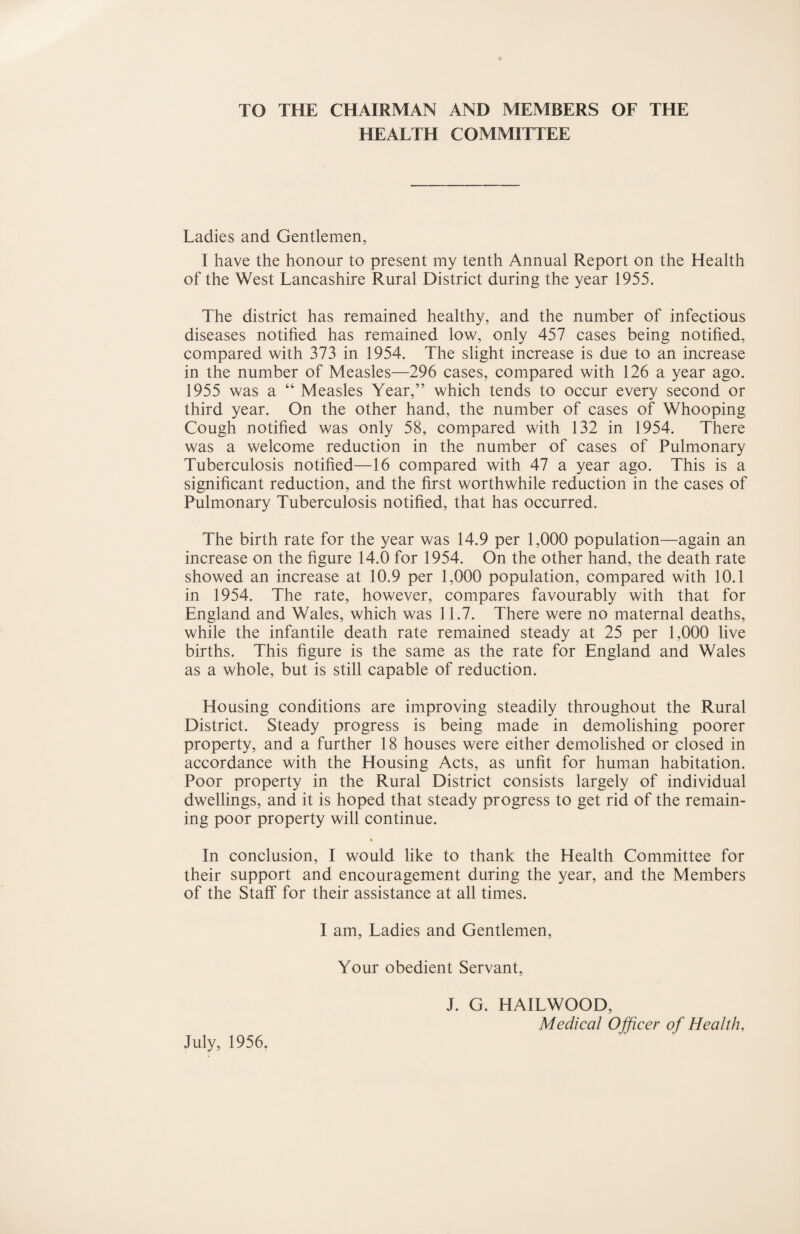 TO THE CHAIRMAN AND MEMBERS OF THE HEALTH COMMITTEE Ladies and Gentlemen, I have the honour to present my tenth Annual Report on the Health of the West Lancashire Rural District during the year 1955. The district has remained healthy, and the number of infectious diseases notified has remained low, only 457 cases being notified, compared with 373 in 1954. The slight increase is due to an increase in the number of Measles—296 cases, compared with 126 a year ago. 1955 was a “ Measles Year,” which tends to occur every second or third year. On the other hand, the number of cases of Whooping Cough notified was only 58, compared with 132 in 1954. There was a welcome reduction in the number of cases of Pulmonary Tuberculosis notified—16 compared with 47 a year ago. This is a significant reduction, and the first worthwhile reduction in the cases of Pulmonary Tuberculosis notified, that has occurred. The birth rate for the year was 14.9 per 1,000 population—again an increase on the figure 14.0 for 1954. On the other hand, the death rate showed an increase at 10.9 per 1,000 population, compared with 10.1 in 1954. The rate, however, compares favourably with that for England and Wales, which was 11.7. There were no maternal deaths, while the infantile death rate remained steady at 25 per 1,000 live births. This figure is the same as the rate for England and Wales as a whole, but is still capable of reduction. Housing conditions are improving steadily throughout the Rural District. Steady progress is being made in demolishing poorer property, and a further 18 houses were either demolished or closed in accordance with the Housing Acts, as unfit for human habitation. Poor property in the Rural District consists largely of individual dwellings, and it is hoped that steady progress to get rid of the remain¬ ing poor property will continue. * In conclusion, I would like to thank the Health Committee for their support and encouragement during the year, and the Members of the Staff for their assistance at all times. I am. Ladies and Gentlemen, Your obedient Servant, J. G. HAILWOOD, Medical Officer of Health, July, 1956.