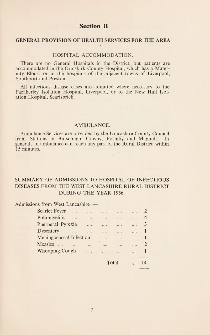 GENERAL PROVISION OF HEALTH SERVICES FOR THE AREA HOSPITAL ACCOMMODATION. There are no General Hospitals in the District, but patients are accommodated in the Ormskirk County Hospital, which has a Mater¬ nity Block, or in the hospitals of the adjacent towns of Liverpool, Southport and Preston. All infectious disease cases are admitted where necessary to the Fazakerley Isolation Hospital, Liverpool, or to the New Hall Isol¬ ation Hospital, Scarisbrick. AMBULANCE. Ambulance Services are provided by the Lancashire County Council from Stations at Burscough, Crosby, Formby and Maghull. In general, an ambulance can reach any part of the Rural District within 15 minutes. SUMMARY OF ADMISSIONS TO HOSPITAL OF INFECTIOUS DISEASES FROM THE WEST LANCASHIRE RURAL DISTRICT DURING THE YEAR 1956. Admissions from West Lancashire :— Scarlet Fever . Poliomyelitis . Puerperal Pyrexia Dysentery . Meningococcal Infection Measles . Whooping Cough 2 4 3 1 1 2 1 Total 14