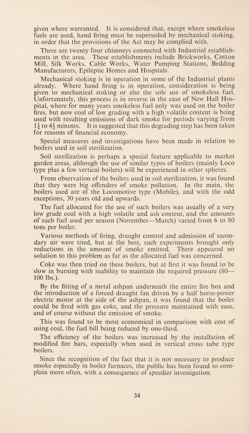 given where warranted. It is considered that, except where smokeless fuels are used, hand firing must be superseded by mechanical stoking, in order that the provisions of the Act may be complied with. There are twenty four chimneys connected with Industrial establish¬ ments in the area. These establishments include Brickworks, Cotton Mill, Silk Works, Cable Works, Water Pumping Stations, Bedding Manufacturers, Epileptic Homes and Hospitals. Mechanical stoking is in operation in some of the Industrial plants already. Where hand firing is in operation, consideration is being given to mechanical stoking or else the sole use of smokeless fuel. Unfortunately, this process is in reverse in the case of New Hall Hos¬ pital, where for many years smokeless fuel only was used on the boiler fires, but now coal of low grading with a high volatile content is being used with resulting emissions of dark smoke for periods varying from 1J to 4 J minutes. It is suggested that this degrading step has been taken for reasons of financial economy. Special measures and investigations have been made in relation to boilers used in soil sterilization. Soil sterilization is perhaps a special feature applicable to market garden areas, although the use of similar types of boilers (mainly Loco type plus a few vertical boilers) will be experienced in other spheres. From observation of the boilers used in soil sterilization, it was found that they were big offenders of smoke pollution. In the main, the boilers used are of the Locomotive type (Mobile), and with the odd exceptions, 30 years old and upwards. The fuel allocated for the use of such boilers was usually of a very low grade coal with a high volatile and ash content, and the amounts of such fuel used per season (November—March) varied from 6 to 80 tons per boiler. Various methods of firing, draught control and admission of secon¬ dary air were tried, but at the best, such experiments brought only reductions in the amount of smoke emitted. There appeared no solution to this problem as far as the allocated fuel was concerned. Coke was then tried on these boilers, but at first it was found to be slow in burning with inability to maintain the required pressure (80— 100 lbs.). By the fitting of a metal ashpan underneath the entire fire box and the introduction of a forced draught fan driven by a half horse-power electric motor at the side of the ashpan, it was found that the boiler could be fired with gas coke, and the pressure maintained with ease, and of course without the emission of smoke. This was found to be most economical in comparison with cost of using coal, the fuel bill being reduced by one-third. The efficiency of the boilers was increased by the installation of modified fire bars, especially when used in vertical cross tube type boilers. Since the recognition of the fact that it is not necessary to produce smoke especially in boiler furnaces, the public has been found to com¬ plain more often, with a consequence of speedier investigation.