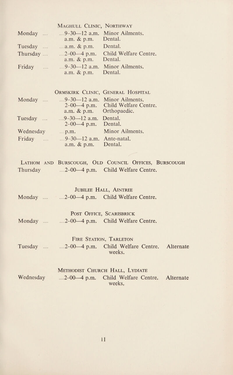 Monday .... Tuesday .... Thursday .... Friday Monday .... Tuesday .... Wednesday Friday Lathom and Thursday Monday .... Monday .... Tuesday .... Wednesday Maghull Clinic, Northway ... 9-30—12 a.m. Minor Ailments, a.m. & p.m. Dental. ... a.m. & p.m. Dental. ... 2-00—4 p.m. Child Welfare Centre, a.m. & p.m. Dental. . 9-30—12 a.m. Minor Ailments, a.m. & p.m. Dental. Ormskirk Clinic, General Hospital ... 9-30—12 a.m. Minor Ailments. 2-00—4 p.m. Child Welfare Centre, a.m. & p.m. Orthopaedic. .. .9-30—-12 a.m. Dental. 2-00—4 p.m. Dental. p.m. Minor Ailments. ... 9-30—12 a.m. Ante-natal, a.m. & p.m. Dental. Burscough, Old Council Offices, Burscough ... 2-00—4 p.m. Child Welfare Centre. Jubilee Hall, Aintree ... 2-00—4 p.m. Child Welfare Centre. Post Office, Scarisbrick ....2-00—4 p.m. Child Welfare Centre. Fire Station, Tarleton ... 2-00—4 p.m. Child Welfare Centre. Alternate weeks. Methodist Church Hall, Lydiate ....2-00—4 p.m. Child Welfare Centre, Alternate weeks,