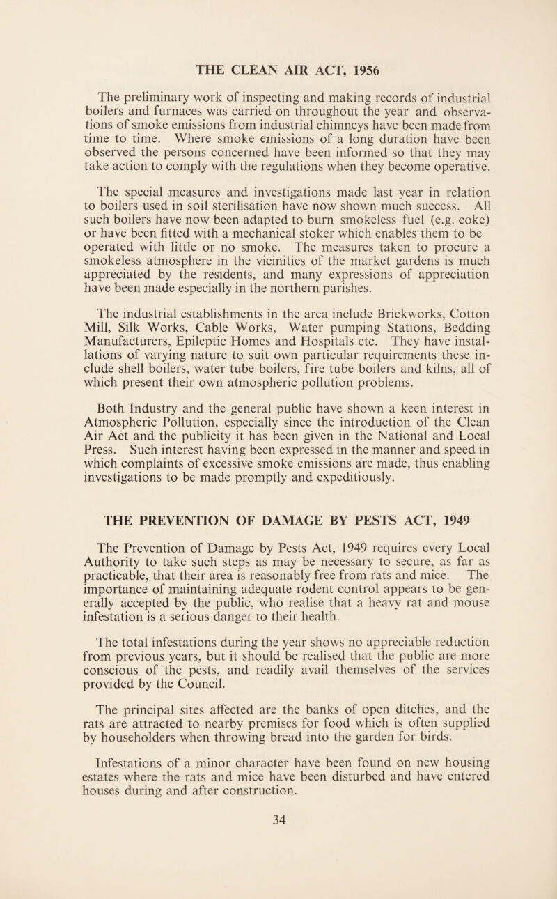 THE CLEAN AIR ACT, 1956 The preliminary work of inspecting and making records of industrial boilers and furnaces was carried on throughout the year and observa¬ tions of smoke emissions from industrial chimneys have been made from time to time. Where smoke emissions of a long duration have been observed the persons concerned have been informed so that they may take action to comply with the regulations when they become operative. The special measures and investigations made last year in relation to boilers used in soil sterilisation have now shown much success. All such boilers have now been adapted to burn smokeless fuel (e.g. coke) or have been fitted with a mechanical stoker which enables them to be operated with little or no smoke. The measures taken to procure a smokeless atmosphere in the vicinities of the market gardens is much appreciated by the residents, and many expressions of appreciation have been made especially in the northern parishes. The industrial establishments in the area include Brickworks, Cotton Mill, Silk Works, Cable Works, Water pumping Stations, Bedding Manufacturers, Epileptic Homes and Hospitals etc. They have instal¬ lations of varying nature to suit own particular requirements these in¬ clude shell boilers, water tube boilers, fire tube boilers and kilns, all of which present their own atmospheric pollution problems. Both Industry and the general public have shown a keen interest in Atmospheric Pollution, especially since the introduction of the Clean Air Act and the publicity it has been given in the National and Local Press. Such interest having been expressed in the manner and speed in which complaints of excessive smoke emissions are made, thus enabling investigations to be made promptly and expeditiously. THE PREVENTION OF DAMAGE BY PESTS ACT, 1949 The Prevention of Damage by Pests Act, 1949 requires every Local Authority to take such steps as may be necessary to secure, as far as practicable, that their area is reasonably free from rats and mice. The importance of maintaining adequate rodent control appears to be gen¬ erally accepted by the public, who realise that a heavy rat and mouse infestation is a serious danger to their health. The total infestations during the year shows no appreciable reduction from previous years, but it should be realised that the public are more conscious of the pests, and readily avail themselves of the services provided by the Council. The principal sites affected are the banks of open ditches, and the rats are attracted to nearby premises for food which is often supplied by householders when throwing bread into the garden for birds. Infestations of a minor character have been found on new housing estates where the rats and mice have been disturbed and have entered houses during and after construction.