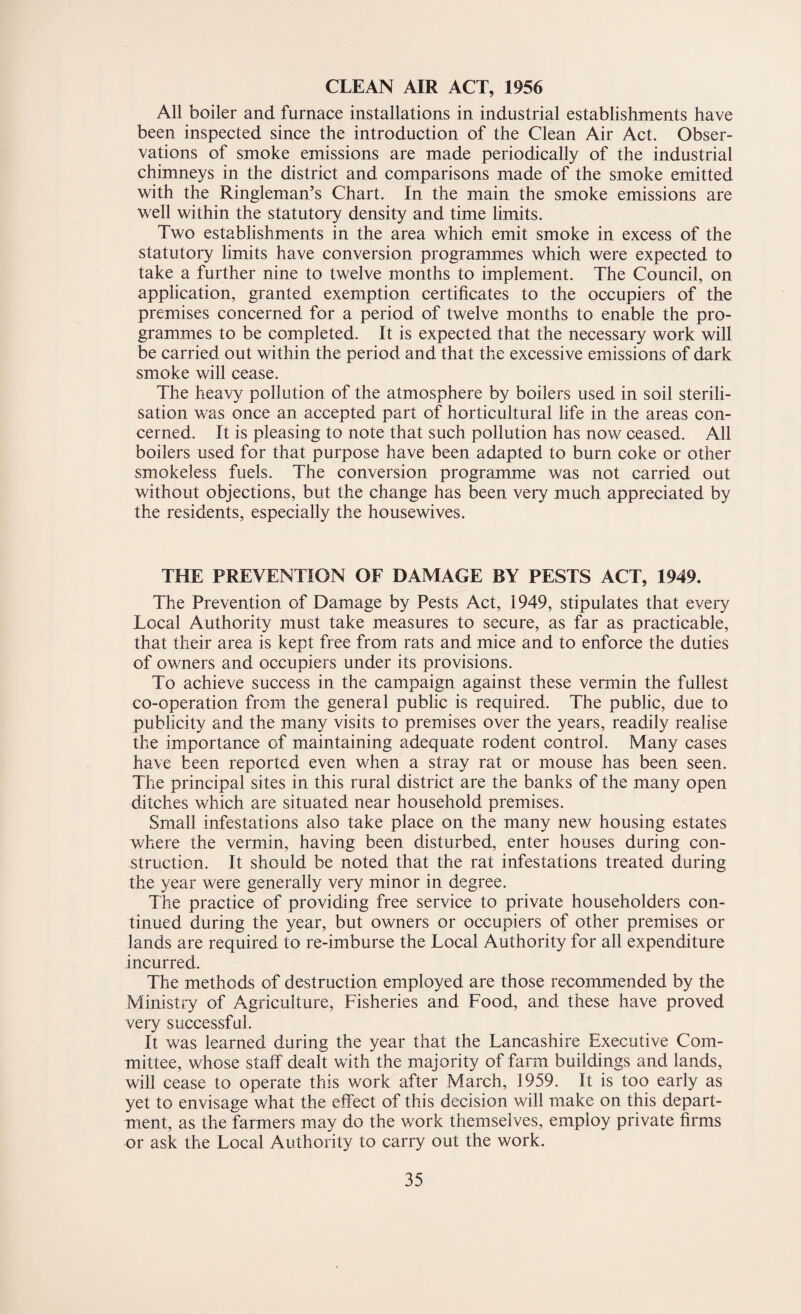 CLEAN AIR ACT, 1956 All boiler and furnace installations in industrial establishments have been inspected since the introduction of the Clean Air Act. Obser¬ vations of smoke emissions are made periodically of the industrial chimneys in the district and comparisons made of the smoke emitted with the Ringleman’s Chart. In the main the smoke emissions are well within the statutory density and time limits. Two establishments in the area which emit smoke in excess of the statutory limits have conversion programmes which were expected to take a further nine to twelve months to implement. The Council, on application, granted exemption certificates to the occupiers of the premises concerned for a period of twelve months to enable the pro¬ grammes to be completed. It is expected that the necessary work will be carried out within the period and that the excessive emissions of dark smoke will cease. The heavy pollution of the atmosphere by boilers used in soil sterili¬ sation was once an accepted part of horticultural life in the areas con¬ cerned. It is pleasing to note that such pollution has now ceased. All boilers used for that purpose have been adapted to burn coke or other smokeless fuels. The conversion programme was not carried out without objections, but the change has been very much appreciated by the residents, especially the housewives. THE PREVENTION OF DAMAGE BY PESTS ACT, 1949. The Prevention of Damage by Pests Act, 1949, stipulates that every Local Authority must take measures to secure, as far as practicable, that their area is kept free from rats and mice and to enforce the duties of owners and occupiers under its provisions. To achieve success in the campaign against these vermin the fullest co-operation from the general public is required. The public, due to publicity and the many visits to premises over the years, readily realise the importance of maintaining adequate rodent control. Many cases have been reported even when a stray rat or mouse has been seen. The principal sites in this rural district are the banks of the many open ditches which are situated near household premises. Small infestations also take place on the many new housing estates where the vermin, having been disturbed, enter houses during con¬ struction. It should be noted that the rat infestations treated during the year were generally very minor in degree. The practice of providing free service to private householders con¬ tinued during the year, but owners or occupiers of other premises or lands are required to re-imburse the Local Authority for all expenditure incurred. The methods of destruction employed are those recommended by the Ministry of Agriculture, Fisheries and Food, and these have proved very successful. It was learned during the year that the Lancashire Executive Com¬ mittee, whose staff dealt with the majority of farm buildings and lands, will cease to operate this work after March, 1959. It is too early as yet to envisage what the effect of this decision will make on this depart¬ ment, as the farmers may do the work themselves, employ private firms or ask the Local Authority to carry out the work.