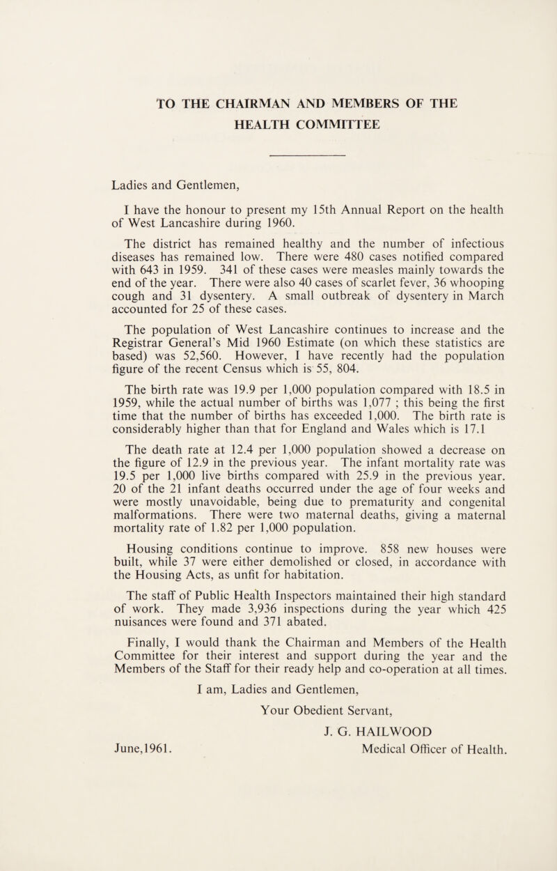 TO THE CHAIRMAN AND MEMBERS OF THE HEALTH COMMITTEE Ladies and Gentlemen, I have the honour to present my 15th Annual Report on the health of West Lancashire during 1960. The district has remained healthy and the number of infectious diseases has remained low. There were 480 cases notified compared with 643 in 1959. 341 of these cases were measles mainly towards the end of the year. There were also 40 cases of scarlet fever, 36 whooping cough and 31 dysentery. A small outbreak of dysentery in March accounted for 25 of these cases. The population of West Lancashire continues to increase and the Registrar General’s Mid 1960 Estimate (on which these statistics are based) was 52,560. However, I have recently had the population figure of the recent Census which is 55, 804. The birth rate was 19.9 per 1,000 population compared with 18.5 in 1959, while the actual number of births was 1,077 ; this being the first time that the number of births has exceeded 1,000. The birth rate is considerably higher than that for England and Wales which is 17.1 The death rate at 12.4 per 1,000 population showed a decrease on the figure of 12.9 in the previous year. The infant mortality rate was 19.5 per 1,000 live births compared with 25.9 in the previous year. 20 of the 21 infant deaths occurred under the age of four weeks and were mostly unavoidable, being due to prematurity and congenital malformations. There were two maternal deaths, giving a maternal mortality rate of 1.82 per 1,000 population. Housing conditions continue to improve. 858 new houses were built, while 37 were either demolished or closed, in accordance with the Housing Acts, as unfit for habitation. The staff of Public Health Inspectors maintained their high standard of work. They made 3,936 inspections during the year which 425 nuisances were found and 371 abated. Finally, I would thank the Chairman and Members of the Health Committee for their interest and support during the year and the Members of the Staff for their ready help and co-operation at all times. I am, Ladies and Gentlemen, Your Obedient Servant, J. G. HAILWOOD