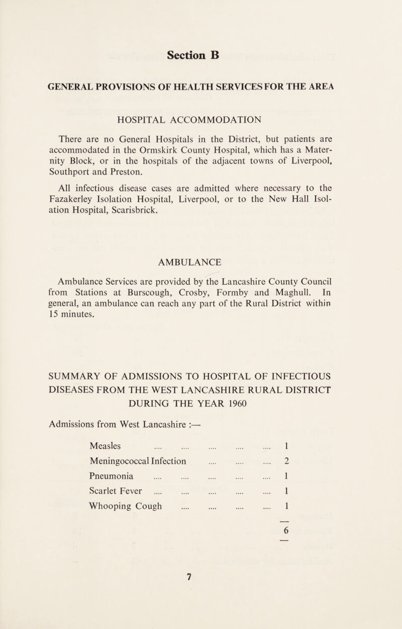 GENERAL PROVISIONS OF HEALTH SERVICES FOR THE AREA HOSPITAL ACCOMMODATION There are no General Hospitals in the District, but patients are accommodated in the Ormskirk County Hospital, which has a Mater¬ nity Block, or in the hospitals of the adjacent towns of Liverpool, Southport and Preston. All infectious disease cases are admitted where necessary to the Fazakerley Isolation Hospital, Liverpool, or to the New Hall Isol¬ ation Hospital, Scarisbrick. AMBULANCE Ambulance Services are provided by the Lancashire County Council from Stations at Burscough, Crosby, Formby and Maghull. In general, an ambulance can reach any part of the Rural District within 15 minutes. SUMMARY OF ADMISSIONS TO HOSPITAL OF INFECTIOUS DISEASES FROM THE WEST LANCASHIRE RURAL DISTRICT DURING THE YEAR 1960 Admissions from West Lancashire :— Measles . Meningococcal Infection Pneumonia . Scarlet Fever . Whooping Cough 2 1 1 1 1 6