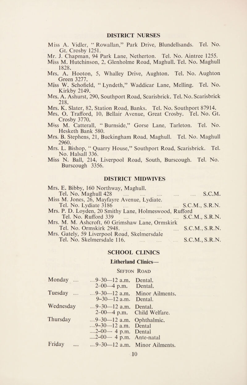 DISTRICT NURSES M iss A. Vidler, “ Rowallan,” Park Drive, Blundellsands. Tel. No. Gt. Crosby 1251. Mr. J. Chapman, 94 Park Lane, Netherton. Tel. No. Aintree 1255. Miss M. Hutchinson, 2, Glenholme Road, Maghull. Tel. No. Maghull 1828. Mrs. A. Hooton, 5, Whalley Drive, Aughton. Tel. No. Aughton Green 3277. Miss W. Schofield, “ Lyndeth,” Waddicar Lane, Melling. Tel. No. Kirkby 2149. Mrs. A. Ashurst, 290, Southport Road, Scarisbrick. Tel. No. Scarisbrick 218. Mrs. K. Slater, 82, Station Road, Banks. Tel. No. Southport 87914. Mrs. O. Trafford, 10, Bellair Avenue, Great Crosby. Tel. No. Gt. Crosby 3770. Miss M. Catterall, “ Burnside,” Gorse Lane, Tarleton. Tel. No. Hesketh Bank 580. Mrs. B. Stephens, 21, Buckingham Road, Maghull. Tel. No. Maghull 2960. Mrs. L. Bishop, “ Quarry House,” Southport Road, Scarisbrick. Tel. No. Halsall 336. Miss N. Ball, 214, Liverpool Road, South, Burscough. Tel. No. Burscough 3356. DISTRICT MIDWIVES Mrs. E. Bibby, 160 Northway, Maghull. Tel. No. Maghull 428 . S.C.M. Miss M. Jones, 26, Mayfayre Avenue, Lydiate. Tel. No. Lydiate 3186 . S.C.M., S.R.N. Mrs. P. D. Loyden, 20 Smithy Lane, Holmeswood, Rufford Tel. No. Rufford 339 . S.C.M., S.R.N. Mrs. M. M. Ashcroft, 60 Grimshaw Lane, Ormskirk Tel. No. Ormskirk 2948. Mrs. Gately, 59 Liverpool Road, Tel. No. Skelmersdale 116. Skelmersdale S.C.M., S.R.N. S.C.M., S.R.N. SCHOOL CLINICS Litherland Clinics— Sefton Road Monday .... ....9-30—12 a.m. 2-00—4 p.m. Dental. Dental. Tuesday .... ... 9-30—12 a.m. 9-30—12 a.m. Minor Ailments. Dental. Wednesday ... 9-30—12 a.m. 2-00—4 p.m. Dental. Child Welfare. Thursday ....9-30—12 a.m. ....9-30—12 a.m. ....2-00—- 4 p.m. ....2-00— 4 p.m. Ophthalmic. Dental Dental Ante-natal Friday ....9-30—12 a.m. Minor Ailments.