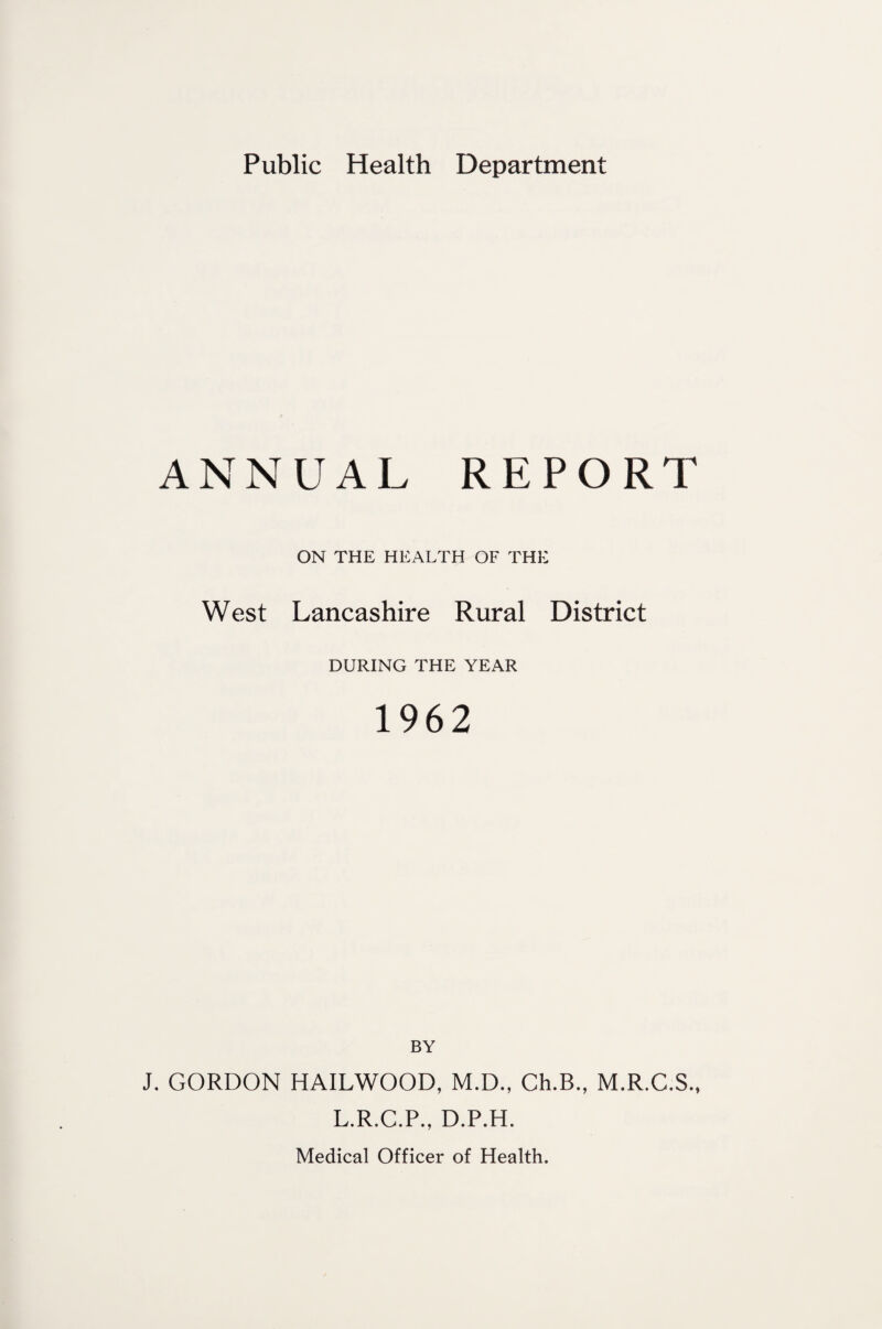 Public Health Department ANNUAL REPORT ON THE HEALTH OF THE West Lancashire Rural District DURING THE YEAR 1962 BY J. GORDON HAILWOOD, M.D., Ch.B., M.R.C.S., L.R.C.P., D.P.H.