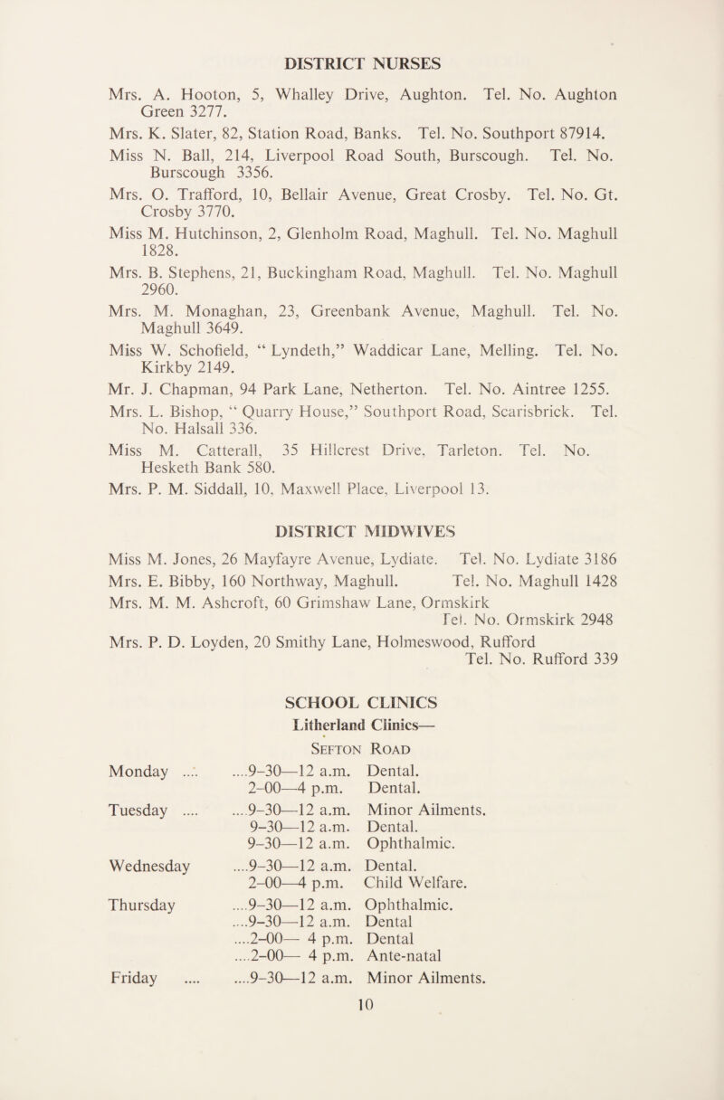 DISTRICT NURSES Mrs. A. Hooton, 5, Whalley Drive, Aughton. Tel. No. Aughton Green 3277. Mrs. K. Slater, 82, Station Road, Banks. Tel. No. Southport 87914. Miss N. Ball, 214, Liverpool Road South, Burscough. Tel. No. Burscough 3356. Mrs. O. Trafford, 10, Bellair Avenue, Great Crosby. Tel. No. Gt. Crosby 3770. Miss M. Hutchinson, 2, Glenholm Road, Maghull. Tel. No. Maghull 1828. Mrs. B. Stephens, 21, Buckingham Road, Maghull. Tel. No. Maghull 2960. Mrs. M. Monaghan, 23, Greenbank Avenue, Maghull. Tel. No. Maghull 3649. Miss W. Schofield, “ Lyndeth,” Waddicar Lane, Melling. Tel. No. Kirkby 2149. Mr. J. Chapman, 94 Park Lane, Netherton. Tel. No. Aintree 1255. Mrs. L. Bishop, “ Quarry House,” Southport Road, Scarisbrick. Tel. No. Halsall 336. Miss M. Catterall, 35 Hillcrest Drive, Tarleton. Tel. No. Hesketh Bank 580. Mrs. P. M. Siddall, 10, Maxwell Place, Liverpool 13. DISTRICT MIDWIVES Miss M. Jones, 26 Mayfayre Avenue, Lydiate. Tel. No, Lydiate 3186 Mrs. E. Bibby, 160 Northway, Maghull. Tel. No. Maghull 1428 Mrs. M. M. Ashcroft, 60 Grimshaw Lane, Ormskirk Tel. No. Ormskirk 2948 Mrs. P. D. Loyden, 20 Smithy Lane, Holmeswood, Rufford Tel. No. Rufford 339 Monday .. Tuesday .. Wednesday Thursday Friday SCHOOL CLINICS Litherland Clinics— Sefton Road ....9-30—12 a.m. 2-00—4 p.m. ... 9-30—12 a.m. 9-30—12 a.m. 9-30—12 a.m. ....9-30—12 a.m. 2-00—4 p.m. ....9-30—12 a.m. ....9-30—12 a.m. ....2-00— 4 p.m. ....2-00— 4 p.m. ....9-30—12 a.m. Dental. Dental. Minor Ailments. Dental. Ophthalmic. Dental. Child Welfare. Ophthalmic. Dental Dental Ante-natal Minor Ailments.