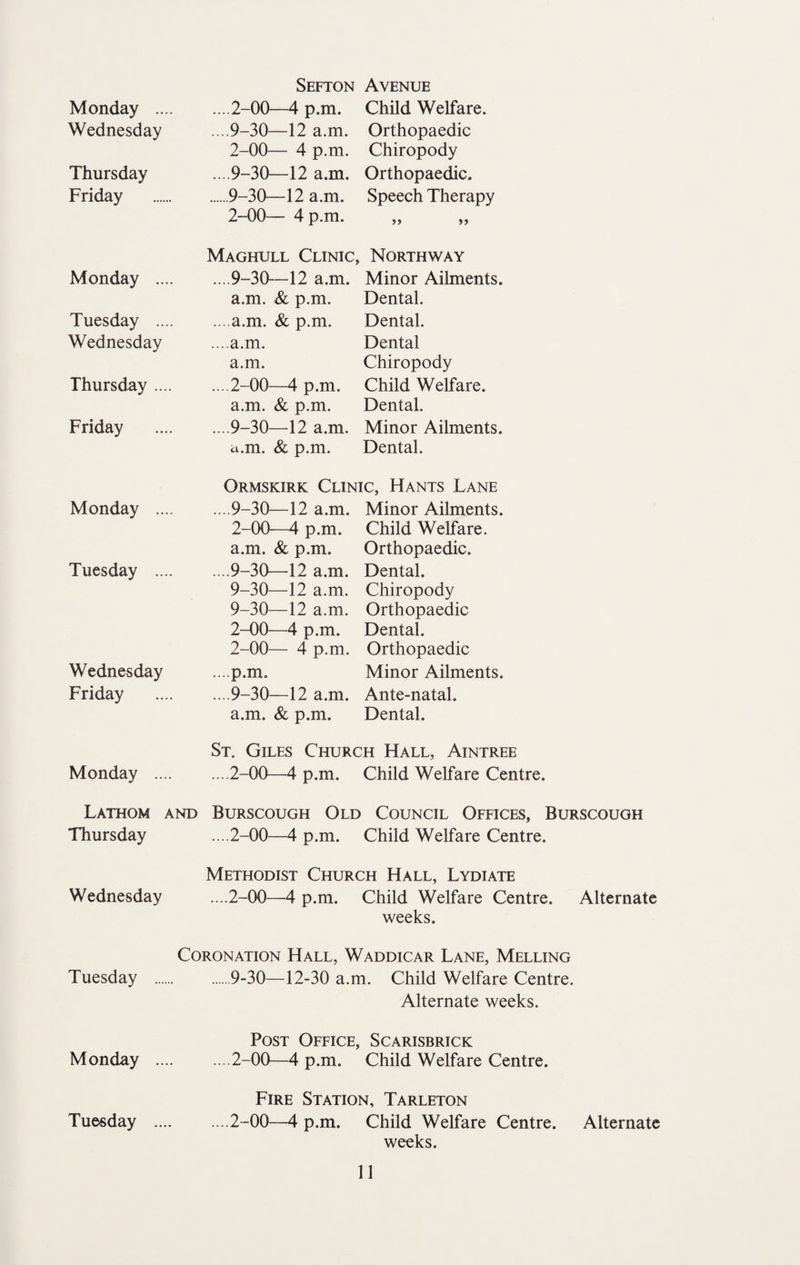 Sefton Avenue Monday .... ....2-00—4 p.m. Child Welfare. Wednesday ....9-30—12 a.m. Orthopaedic 2-00— 4 p.m. Chiropody Thursday ... 9-30—12 a.m. Orthopaedic. Friday .9-30—12 a.m. Speech Therapy 2-00— 4 p.m. »> >) Maghull Clinic, Northway Monday .... ....9-30—12 a.m. Minor Ailments. a.m. & p.m. Dental. Tuesday .... ... a.m. & p.m. Dental. Wednesday ....a.m. Dental a.m. Chiropody Thursday .... ... 2-00—4 p.m. Child Welfare. a.m. & p.m. Dental. Friday ....9-30—12 a.m. Minor Ailments. i^.m. & p.m. Dental. Ormskirk Clinic, Hants Lane Monday .... ....9-30—12 a.m. Minor Ailments. 2-00—4 p.m. Child Welfare. a.m. & p.m. Orthopaedic. Tuesday .... ....9-30—12 a.m. Dental. 9-30—12 a.m. Chiropody 9-30—12 a.m. Orthopaedic 2-00—4 p.m. Dental. 2-00— 4 p.m. Orthopaedic Wednesday ...p.m. Minor Ailments. Friday ... 9-30—12 a.m. Ante-natal. a.m. & p.m. Dental. St. Giles Church Hall, Aintree Monday .... ....2-00—4 p.m. Child Welfare Cen Lathom and Burscough Old Council Offices, Burscough Thursday ... 2-00—4 p.m. Child Welfare Centre. Methodist Church Hall, Lydiate Wednesday ....2-00—4 p.m. Child Welfare Centre. Alternate weeks. Coronation Hall, Waddicar Lane, Melling Tuesday .9-30—12-30 a.m. Child Welfare Centre. Alternate weeks. Post Office, Scarisbrick Monday .2-00—4 p.m. Child Welfare Centre. Fire Station, Tarleton Tuesday .2-00—4 p.m. Child Welfare Centre. Alternate weeks.