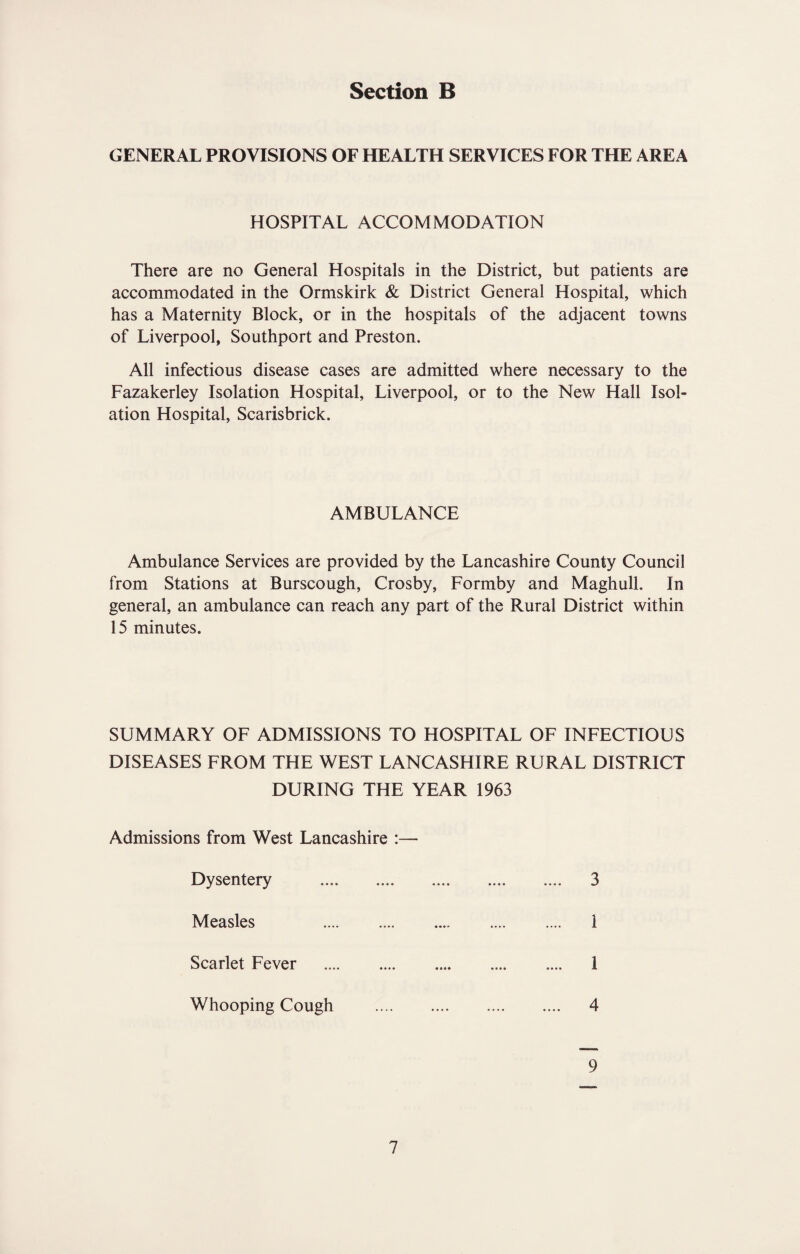 GENERAL PROVISIONS OF HEALTH SERVICES FOR THE AREA HOSPITAL ACCOMMODATION There are no General Hospitals in the District, but patients are accommodated in the Ormskirk & District General Hospital, which has a Maternity Block, or in the hospitals of the adjacent towns of Liverpool, Southport and Preston. All infectious disease cases are admitted where necessary to the Fazakerley Isolation Hospital, Liverpool, or to the New Hall Isol¬ ation Hospital, Scarisbrick. AMBULANCE Ambulance Services are provided by the Lancashire County Council from Stations at Burscough, Crosby, Formby and Maghull. In general, an ambulance can reach any part of the Rural District within 15 minutes. SUMMARY OF ADMISSIONS TO HOSPITAL OF INFECTIOUS DISEASES FROM THE WEST LANCASHIRE RURAL DISTRICT DURING THE YEAR 1963 Admissions from West Lancashire :— Dysentery . 3 Measles 1 Scarlet Fever 1 Whooping Cough 4 9