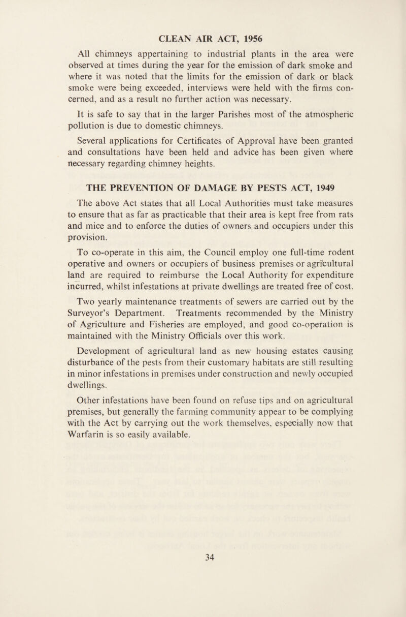 CLEAN AIR ACT, 1956 All chimneys appertaining to industrial plants in the area were observed at times during the year for the emission of dark smoke and where it was noted that the limits for the emission of dark or black smoke were being exceeded, interviews were held with the firms con¬ cerned, and as a result no further action was necessary. It is safe to say that in the larger Parishes most of the atmospheric pollution is due to domestic chimneys. Several applications for Certificates of Approval have been granted and consultations have been held and advice has been given where necessary regarding chimney heights. THE PREVENTION OF DAMAGE BY PESTS ACT, 1949 The above Act states that all Local Authorities must take measures to ensure that as far as practicable that their area is kept free from rats and mice and to enforce the duties of owners and occupiers under this provision. To co-operate in this aim, the Council employ one full-time rodent operative and owners or occupiers of business premises or agricultural land are required to reimburse the Local Authority for expenditure incurred, whilst infestations at private dwellings are treated free of cost. Two yearly maintenance treatments of sewers are carried out by the Surveyor’s Department. Treatments recommended by the Ministry of Agricnlture and Fisheries are employed, and good co-operation is maintained with the Ministry Officials over this work. Development of agricultural land as new housing estates causing disturbance of the pests from their customary habitats are still resulting in minor infestations in premises under construction and newly occupied dwellings. Other infestations have been found on refuse tips and on agricultural premises, but generally the farming community appear to be complying with the Act by carrying out the work themselves, especially now that Warfarin is so easily available.