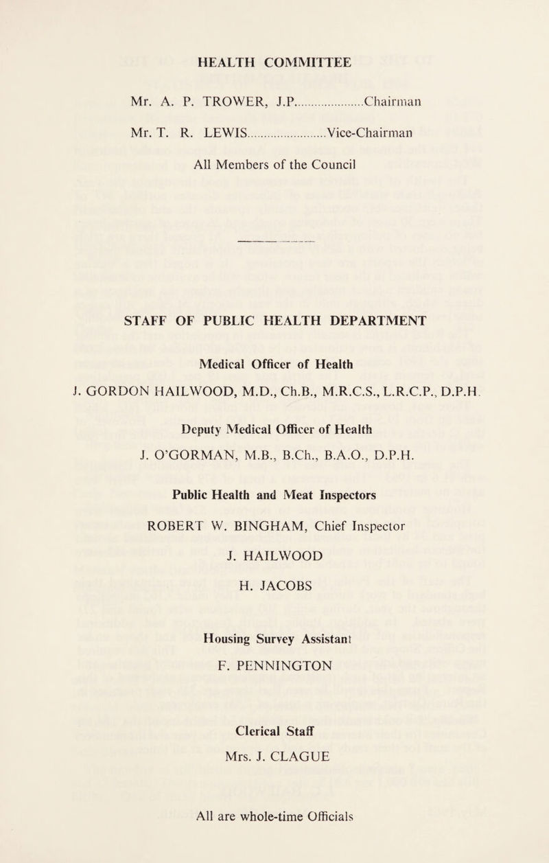 HEALTH COMMITTEE Mr. A. P. TROWER, J.P.Chairman Mr. T. R. LEWIS.Vice-Chairman All Members of the Council STAEF OF PUBLIC HEALTH DEPARTMENT Medical Officer of Health J. GORDON HAILWOOD, M.D., Ch.B., M.R.C.S., L.R.C.P., D.P.H Deputy Medical Officer of Health J. O’GORMAN, M.B., B.Ch., B.A.O., D.P.H. Public Health and Meat Inspectors ROBERT W. BINGHAM, Chief Inspector J. HAILWOOD H. JACOBS Housing Survey Assistant F. PENNINGTON Clerical Staff Mrs. J. CLAGUE All are whole-time Officials