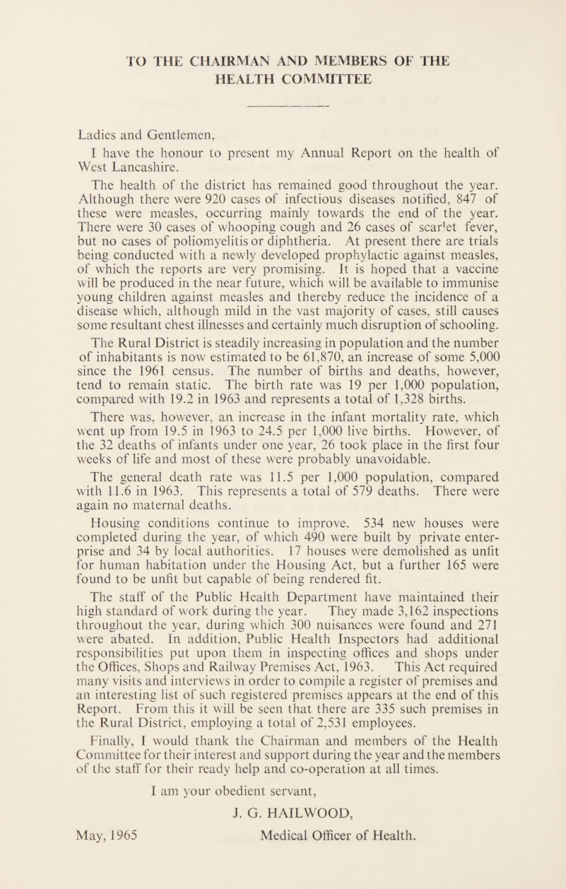 TO THE CHAIRMAN AND MEMBERS OF THE HEALTH COMMITTEE Ladies and Gentlemen, I have the honour to present my Annual Report on the health of West Lancashire. The health of the district has remained good throughout the year. Although there were 920 cases of infectious diseases notified, 847 of these were measles, occurring mainly towards the end of the year. There were 30 cases of whooping cough and 26 cases of scarlet fever, but no cases of poliomyelitis or diphtheria. At present there are trials being conducted with a newly developed prophylactic against measles, of which the reports are very promising. It is hoped that a vaccine will be produced in the near future, which will be available to immunise young children against measles and thereby reduce the incidence of a disease which, although mild in the vast majority of cases, still causes some resultant chest illnesses and certainly much disruption of schooling. The Rural District is steadily increasing in population and the number of inhabitants is now estimated to be 61,870, an increase of some 5,000 since the 1961 census. The number of births and deaths, however, tend to remain static. The birth rate was 19 per 1,000 population, compared with 19.2 in 1963 and represents a total of 1,328 births. There was, however, an increase in the infant mortality rate, which went up from 19.5 in 1963 to 24.5 per 1,000 live births. However, of the 32 deaths of infants under one year, 26 took place in the first four weeks of life and most of these were probably unavoidable. The general death rate was 11.5 per 1,000 population, compared with 11.6 in 1963. This represents a total of 579 deaths. There were again no maternal deaths. Housing conditions continue to improve. 534 new houses were completed during the year, of which 490 were built by private enter¬ prise and 34 by local authorities. 17 houses were demolished as unfit for human habitation under the Housing Act, but a further 165 were found to be unfit but capable of being rendered fit. The staff of the Public Health Department have maintained their high standard of work during the year. They made 3,162 inspections throughout the year, during which 300 nuisances were found and 271 were abated. In addition. Public Health Inspectors had additional responsibilities put upon them in inspecting offices and shops under the Offices, Shops and Railway Premises Act, 1963. This Act required many visits and interviews in order to compile a register of premises and an interesting list of such registered premises appears at the end of this Report. From this it will be seen that there are 335 such premises in the Rural District, employing a total of 2,531 employees. Finally, I would thank the Chairman and members of the Health Committee for their interest and support during the year and the members of the staff for their ready help and co-operation at all times. I am your obedient servant, J. G. HAILWOOD,