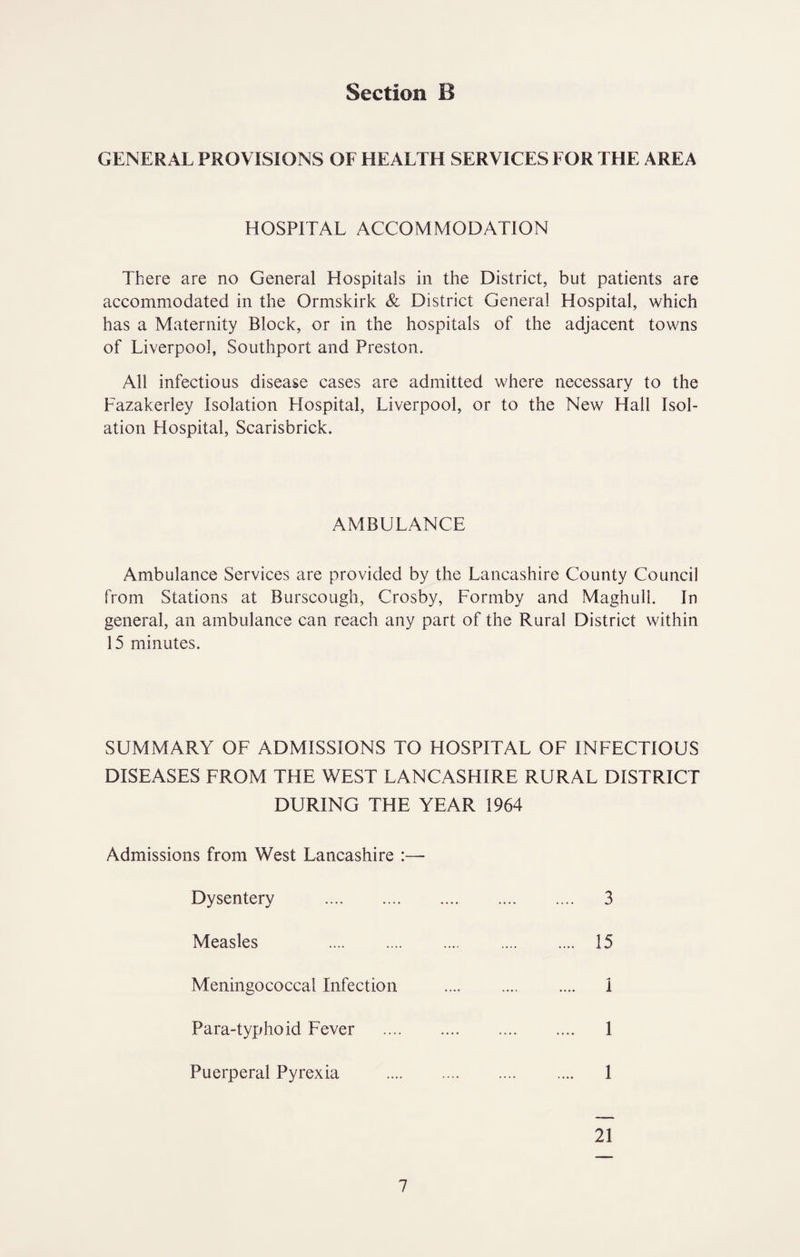 GENERAL PROVISIONS OF HEALTH SERVICES FOR THE AREA HOSPITAL ACCOMMODATION There are no General Hospitals in the District, but patients are accommodated in the Ormskirk & District General Hospital, which has a Maternity Block, or in the hospitals of the adjacent towns of Liverpool, Southport and Preston. All infectious disease cases are admitted where necessary to the Fazakerley Isolation Hospital, Liverpool, or to the New Hall Isol¬ ation Hospital, Scarisbrick. AMBULANCE Ambulance Services are provided by the Lancashire County Council from Stations at Burscougli, Crosby, Formby and Maghull. In general, an ambulance can reach any part of the Rural District within 15 minutes. SUMMARY OF ADMISSIONS TO HOSPITAL OF INFECTIOUS DISEASES FROM THE WEST LANCASHIRE RURAL DISTRICT DURING THE YEAR 1964 Admissions from West Lancashire :— Dysentery 3 Measles 15 Meningococcal Infection i Para-typhoid Fever 1 Puerperal Pyrexia 1 21