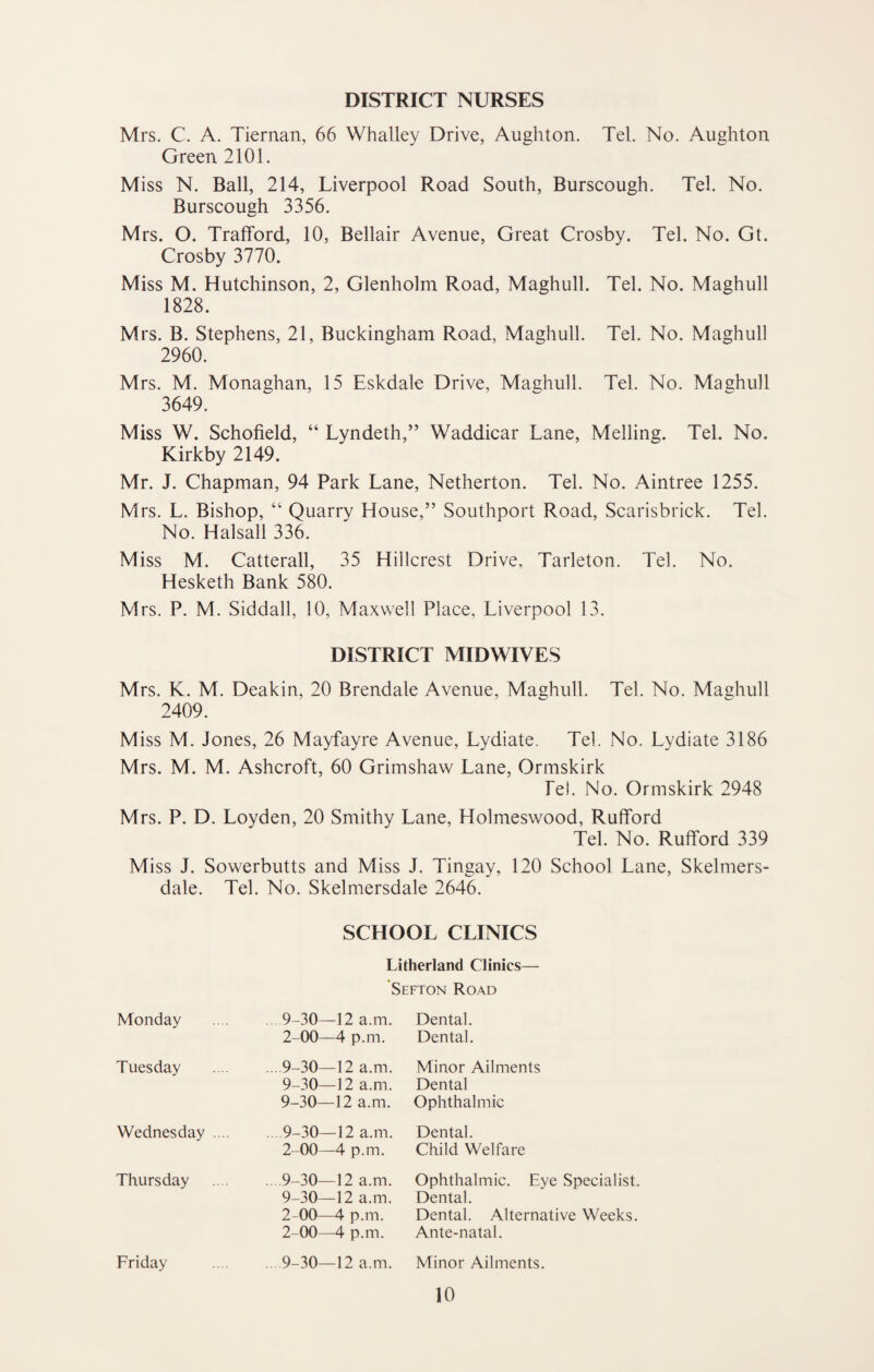 DISTRICT NURSES Mrs. C. A. Tiernan, 66 Whalley Drive, Aughton. Tel. No. Aughton Green 2101. Miss N. Ball, 214, Liverpool Road South, Burscough. Tel. No. Burscough 3356. Mrs. O. TrafFord, 10, Bellair Avenue, Great Crosby. Tel. No. Gt. Crosby 3770. Miss M. Hutchinson, 2, Glenholm Road, Maghull. Tel. No. Maghull 1828. Mrs. B. Stephens, 21, Buckingham Road, Maghull. Tel. No. Maghull 2960. Mrs. M. Monaghan, 15 Eskdale Drive, Maghull. Tel. No. Maghull 3649. Miss W. Schofield, “ Lyndeth,” Waddicar Lane, Melling. Tel. No. Kirkby 2149. Mr. J. Chapman, 94 Park Lane, Netherton. Tel. No. Aintree 1255. Mrs. L. Bishop, “ Quarry House,” Southport Road, Scarisbrick. Tel. No. Halsall 336. Miss M. Catterall, 35 Hillcrest Drive, Tarleton. Tel. No. Hesketh Bank 580. Mrs. P. M. Siddall, 10, Maxwell Place, Liverpool 13. DISTRICT MIDWIVES Mrs. K. M. Deakin, 20 Brendale Avenue, Maghull. Tel. No. Mashull 2409. Miss M. Jones, 26 Mayfayre Avenue, Lydiate. Tel. No. Lydiate 3186 Mrs. M. M. Ashcroft, 60 Grimshaw Lane, Ormskirk fel. No. Ormskirk 2948 Mrs. P. D. Loyden, 20 Smithy Lane, Holmeswood, Rufford Tel. No. Rufford 339 Miss J. Sowerbutts and Miss J. Tingay, 120 School Lane, Skelmers- dale. Tel. No. Skelmersdale 2646. SCHOOL CLINICS Litherland Clinics— 'Sefton Road Monday 9-30—12 a.m. 2-00—4 p.m. Dental. Dental. Tuesday ... 9-30—12 a.m. 9-30—12 a.m. 9-30—12 a.m. Minor Ailments Dental Ophthalmic Wednesday .... ... 9-30—12 a.m. 2-00—4 p.m. Dental. Child Welfare Thursday . 9-30—12 a.m. 9-30—12 a.m. 2-00—4 p.m. 2-00—4 p.m. Ophthalmic. Eye Dental. Dental. Alternati Ante-natal. Friday . 9-30—12 a.m. Minor Ailments.