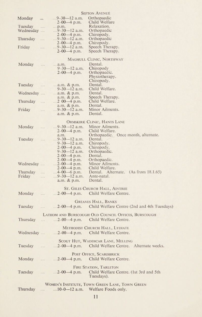 Sefton Avenue Monday ... 9-30—12 a.m. Orthopaedic 2-00—4 p.m. Child Welfare Tuesday .p.m. Relaxation. Wednesday .9-30—12 a.m. Orthopaedic 2-00—4 p.m. Chiropody. Thursday .9-30—12 a.m. Orthopaedic 2-00—4 p.m. Chiropody. Friday .9-30—12 a.m. Speech Therapy. 2-00—4 p.m. Speech Therapy. Maghull Clinic, Northway Monday .a.m. Dental. 9-30—12 a.m. Chiropody 2-00—4 p.m. Orthopaedic. Physiotherapy. Chiropody. Tuesday .a.m. & p.m. Dental. 9-30—12 a.m. Child Welfare. Wednesday .a.m. & p.m. Dental. a.m. & p.m. Speech Therapy. Thursday .2 00—4 p.m. Child Welfare. a.m. & p.m. Dental. Friday .9-30—12 a.m. Minor Ailments. a.m. & p.m. Dental. Ormskirk Clinic, Hants Lane Monday .9-30—12 a.m. Minor Ailments. 2-00—4 p.m. Child Welfare. a.m. Orthopaedic. Once month, alternate. Tuesday ... 9-30—12 a.m. Dental. 9-30—12 a.m. Chiropody. 2-00—4 p.m. Chiropody. 9-30—12 a.m. Orthopaedic. 2-00—4 p.m. Dental. 2-00—4 p.m. Orthopaedic. Wednesday .2-00—4 p.m. Minor Ailments. 2-00—4 p.m. Child Welfare. Thursday .4-00—6 p.m. Dental. Alternate. (As from 18.1.65) Friday .9-30—12 a.m. Ante-natal. a.m. & p.m. Dental. St. Giles Church Hall, Aintree Monday .2-00—4 p.m. Child Welfare Centre. Greaves Hall, Banks Tuesday .2-00—4 p.m. Child Welfare Centre (2nd and 4th Tuesdays) Lathom and Burscough Old Council Offices, Burscough Thursday .2-00—4 p.m. Child Welfare Centre. Methodist Church Hall, Lydiate Wednesday .2-00—4 p.m. Child Welfare Centre. Scout Hut, Waddicar Lane, Melting Tuesday .. .2-00—4 p.m. Child Welfare Centre. Alternate weeks. Post Office, Scarisbrick Monday .2-00—4 p.m. Child Welfare Centre. Fire Station, Tarleton Tuesday .2-00—4 p.m. Child Welfare Centre. (1st 3rd and 5th Tuesdays). Women’s Institute, Town Green Lane, Town Green ....10-0—12 a.m. Welfare Foods only. Thursday