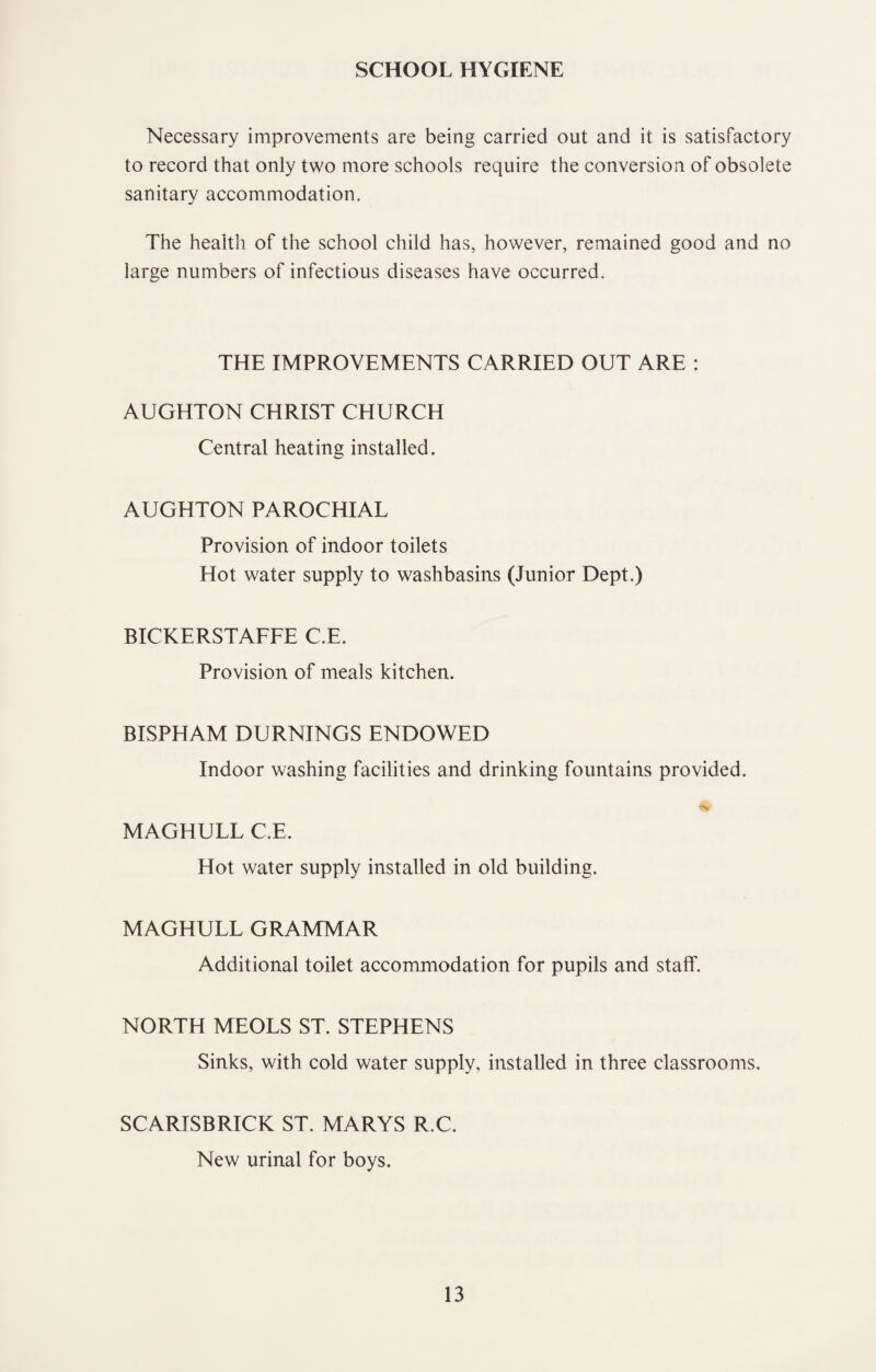 SCHOOL HYGIENE Necessary improvements are being carried out and it is satisfactory to record that only two more schools require the conversion of obsolete sanitary accommodation. The health of the school child has, however, remained good and no large numbers of infectious diseases have occurred. THE IMPROVEMENTS CARRIED OUT ARE : AUGHTON CHRIST CHURCH Central heating installed. AUGHTON PAROCHIAL Provision of indoor toilets Hot water supply to washbasins (Junior Dept.) BICKERSTAFFE C.E. Provision of meals kitchen. BISPHAM DURNINGS ENDOWED Indoor washing facilities and drinking fountains provided. MAGHULL C.E. Hot water supply installed in old building. MAGHULL GRAMMAR Additional toilet accommodation for pupils and staff. NORTH MEOLS ST. STEPHENS Sinks, with cold water supply, installed in three classrooms. SCARISBRICK ST. MARYS R.C. New urinal for boys.