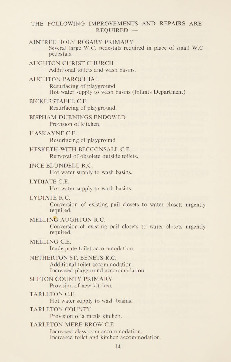 THE FOLLOWING IMPROVEMENTS AND REPAIRS ARE REQUIRED AINTREE HOLY ROSARY PRIMARY Several large W.C. pedestals required in place of small W.C. pedestals. AUGHTON CHRIST CHURCH Additional toilets and wash basins. AUGHTON PAROCHIAL Resurfacing of playground Hot water supply to wash basins (Infants Department) BICKERSTAFFE C.E. Resurfacing of playground. BISPHAM DURNINGS ENDOWED Provision of kitchen. HASKAYNE C.E. Resurfacing of playground HESKETH-WITH-BECCONSALL C.E. Removal of obsolete outside todets. INCE BLUNDELL R.C. Hot water supply to wash basins. LYDIATE C.E. Hot water supply to wash basins. LYDIATE R.C. Conversion of existing pail closets to water closets urgently required. MELLING AUGHTON R.C. Conversion of existing pail closets to water closets urgently required. MELLING C.E. Inadequate toilet accommodation. NETHERTON ST. BENETS R.C. Additional toilet accommodation. Increased playground accommodation. SEFTON COUNTY PRIMARY Provision of new kitchen. TARLETON C.E. Hot water supply to wash basins. TARLETON COUNTY Provision of a meals kitchen. TARLETON MERE BROW C.E. Increased classroom accommodation. Increased toilet and kitchen accommodation.