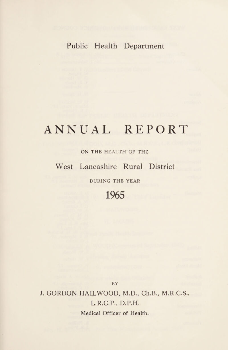 ANNUAL REPORT ON THE HEALTH OF THE West Lancashire Rural District DURING THE YEAR 1965 BY J. GORDON HAILWOOD, M.D., Ch.B., M.R.C.S., L.R.C.P., D.P.H. Medical Officer of Health.