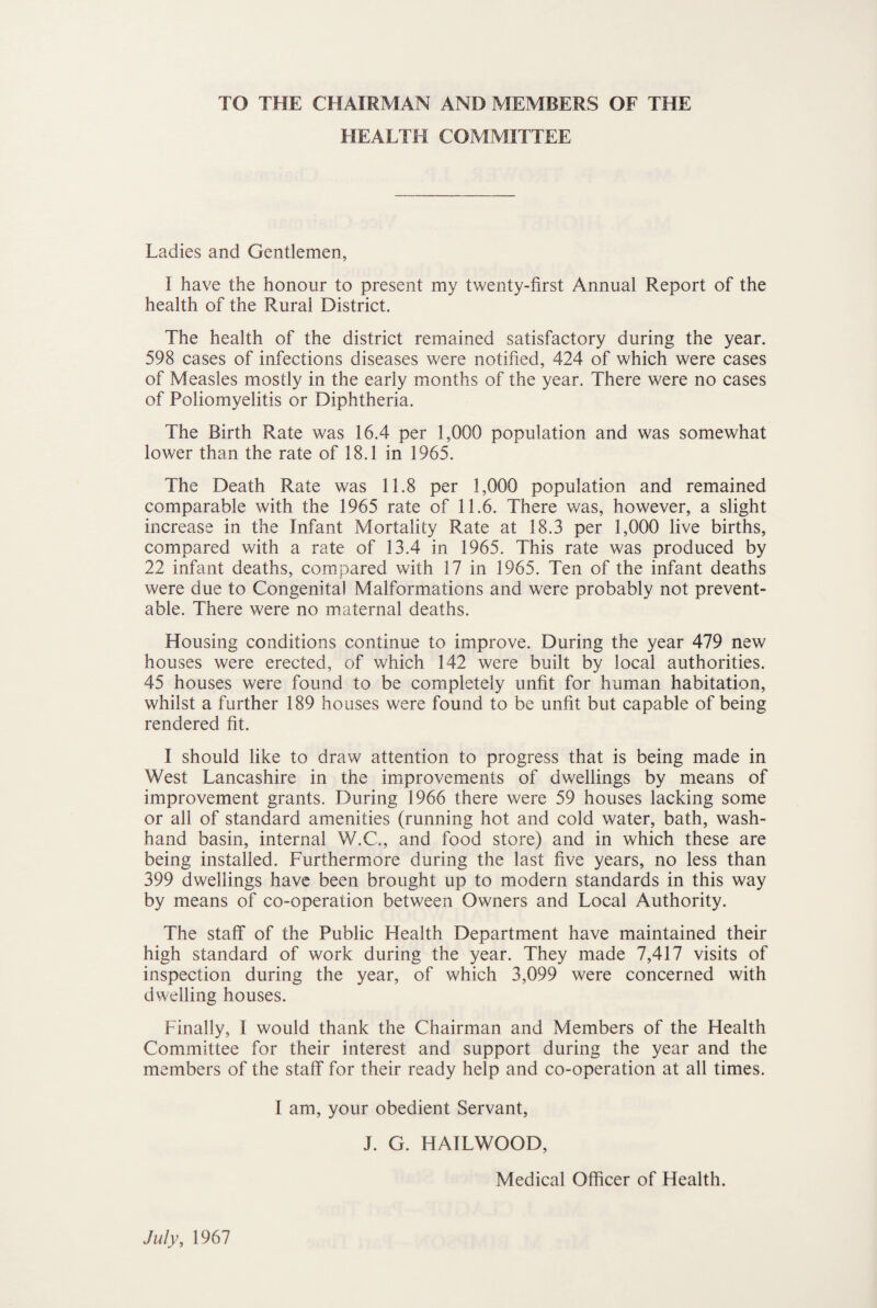 TO THE CHAIRMAN AND MEMBERS OF THE HEALTH COMMITTEE Ladies and Gentlemen, I have the honour to present my twenty-first Annual Report of the health of the Rural District. The health of the district remained satisfactory during the year. 598 cases of infections diseases were notified, 424 of which were cases of Measles mostly in the early months of the year. There were no cases of Poliomyelitis or Diphtheria. The Birth Rate was 16.4 per 1,000 population and was somewhat lower than the rate of 18.1 in 1965. The Death Rate was 11.8 per 1,000 population and remained comparable with the 1965 rate of 11.6. There was, however, a slight increase in the Infant Mortality Rate at 18.3 per 1,000 live births, compared with a rate of 13.4 in 1965. This rate was produced by 22 infant deaths, compared with 17 in 1965. Ten of the infant deaths were due to Congenital Malformations and were probably not prevent¬ able. There were no maternal deaths. Housing conditions continue to improve. During the year 479 new houses were erected, of which 142 were built by local authorities. 45 houses were found to be completely unfit for human habitation, whilst a further 189 houses were found to be unfit but capable of being rendered fit. I should like to draw attention to progress that is being made in West Lancashire in the improvements of dwellings by means of improvement grants. During 1966 there were 59 houses lacking some or all of standard amenities (running hot and cold water, bath, wash- hand basin, internal W.C., and food store) and in which these are being installed. Furthermore during the last five years, no less than 399 dwellings have been brought up to modern standards in this way by means of co-operation between Owners and Local Authority. The staff of the Public Health Department have maintained their high standard of work during the year. They made 7,417 visits of inspection during the year, of which 3,099 were concerned with dwelling houses. Finally, I would thank the Chairman and Members of the Health Committee for their interest and support during the year and the members of the staff for their ready help and co-operation at all times. I am, your obedient Servant, J. G. HAILWOOD, Medical Officer of Health. July, 1967