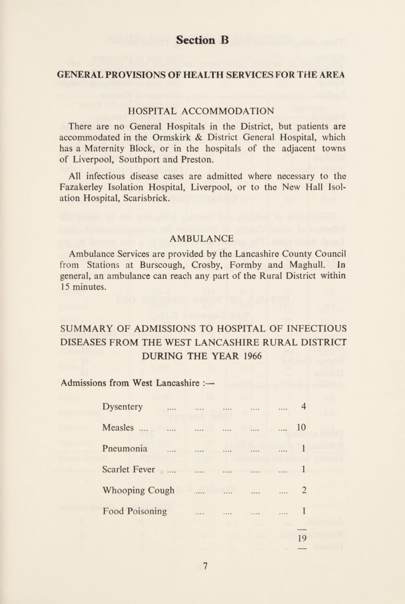 GENERAL PROVISIONS OF HEALTH SERVICES FOR THE AREA HOSPITAL ACCOMMODATION There are no General Hospitals in the District, but patients are accommodated in the Ormskirk & District General Hospital, which has a Maternity Block, or in the hospitals of the adjacent towns of Liverpool, Southport and Preston. All infectious disease cases are admitted where necessary to the Fazakerley Isolation Hospital, Liverpool, or to the New Hall Isol¬ ation Hospital, Scarisbrick. AMBULANCE Ambulance Services are provided by the Lancashire County Council from Stations at Burscough, Crosby, Formby and Maghull. In general, an ambulance can reach any part of the Rural District within 15 minutes. SUMMARY OF ADMISSIONS TO HOSPITAL OF INFECTIOUS DISEASES FROM THE WEST LANCASHIRE RURAL DISTRICT DURING THE YEAR 1966 Admissions from West Lancashire :— Dysentery 4 Measles .... 10 Pneumonia 1 Scarlet Fever 1 Whooping Cough 2 Food Poisoning 1 19
