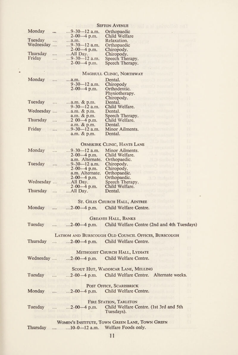 Monday Tuesday Wednesday Thursday Friday Monday Tuesday Wednesday Thursday Friday Monday Tuesday Wednesday Thursday Monday Tuesday Thursday Wednesday . Tuesday Monday Tuesday Sefton Avenue ....9-30—12 a.m. Orthopaedic 2-00—4 p.m. Child Welfare ••■•a.m. Relaxation. ....9-30—12 a.m. Orthopaedic 2-00—4 p.m. Chiropody. ....All Day. Chiropody. ....9-30—12 a.m. Speech Therapy. 2-00—4 p.m. Speech Therapy. Maghull Clinic, Northway ....a.m. Dental. 9-30—12 a.m. Chiropody 2-00—4 p.m. Orthodentic. Physiotherapy. Chiropody. ... a.m. & p.m. Dental. 9-30—12 a.m. Child Welfare. ... a.m. & p.m. Dental. a.m. & p.m. Speech Therapy. ....2 00—4 p.m. Child Welfare. a.m. & p.m. Dental. ....9-30—12 a.m. Minor Ailments, a.m. & p.m. Dental. Ormskirk Clinic, Hants Lane ...9-30—12 a.m. 2-00—4 p.m. a.m. Alternate. ...9-30—12 a.m. 2-00—4 p.m. a.m. Alternate. 2-00—4 p.m. ...All Day. 2-00—4 p.m. ...All Day. Minor Ailments. Child Welfare. Orthopaedic. Chiropody. Chiropody. Orthopaedic. Orthopaedic. Speech Therapy. Child Welfare. Dental. St. Giles Church Hall, Aintree ....2-00—4 p.m. Child Welfare Centre. Greaves Hall, Banks ....2-00—4 p.m. Child Welfare Centre (2nd and 4th Tuesdays) Lathom and Burscough Old Council Offices, Burscough .2-00—4 p.m. Child Welfare Centre. Methodist Church Hall, Lydiate .2-00—4 p.m. Child Welfare Centre. Scout Hut, Waddicar Lane, Melling .2-00—4 p.m. Child Welfare Centre. Alternate weeks. Post Office, Scarisbrick .2-00—4 p.m. Child Welfare Centre. Fire Station, Tarleton .2-00—4 p.m. Child Welfare Centre. (1st 3rd and 5th Tuesdays). Women’s Institute, Town Green Lane, Town Grefn .10-0—12 a.m. Welfare Foods only. Thursday