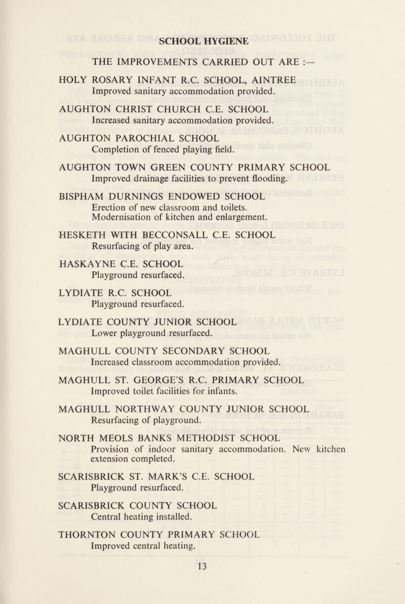 SCHOOL HYGIENE THE IMPROVEMENTS CARRIED OUT ARE HOLY ROSARY INFANT R.C. SCHOOL, AINTREE Improved sanitary accommodation provided. AUGHTON CHRIST CHURCH C.E. SCHOOL Increased sanitary accommodation provided. AUGHTON PAROCHIAL SCHOOL Completion of fenced playing field. AUGHTON TOWN GREEN COUNTY PRIMARY SCHOOL Improved drainage facilities to prevent flooding. BISPHAM BURNINGS ENDOWED SCHOOL Erection of new classroom and toilets. Modernisation of kitchen and enlargement. HESKETH WITH BECCONSALL C.E. SCHOOL Resurfacing of play area. HASKAYNE C.E. SCHOOL Playground resurfaced. LYDIATE R.C. SCHOOL Playground resurfaced. LYDIATE COUNTY JUNIOR SCHOOL Lower playground resurfaced. MAGHULL COUNTY SECONDARY SCHOOL Increased classroom accommodation provided. MAGHULL ST. GEORGE’S R.C. PRIMARY SCHOOL Improved toilet facilities for infants. MAGHULL NORTHWAY COUNTY JUNIOR SCHOOL Resurfacing of playground. NORTH MEOLS BANKS METHODIST SCHOOL Provision of indoor sanitary accommodation. New kitchen extension completed. SCARISBRICK ST. MARK’S C.E. SCHOOL Playground resurfaced. SCARISBRICK COUNTY SCHOOL Central heating installed. THORNTON COUNTY PRIMARY SCHOOL Improved central heating.