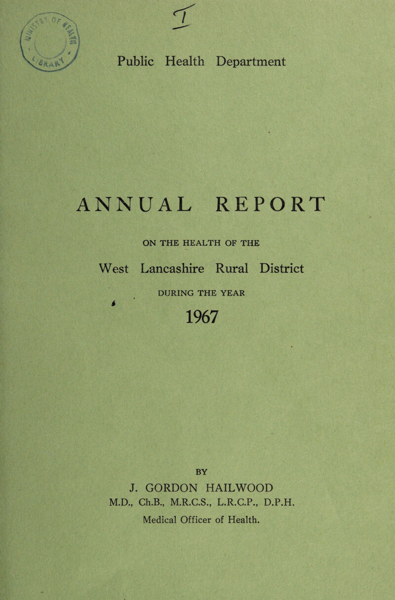 ANNUAL REPORT ON THE HEALTH OF THE West Lancashire Rural District DURING THE YEAR 1967 BY J. GORDON HAILWOOD M.D., Ch.B., M.R.C.S., L.R.C.P., D.P.H.