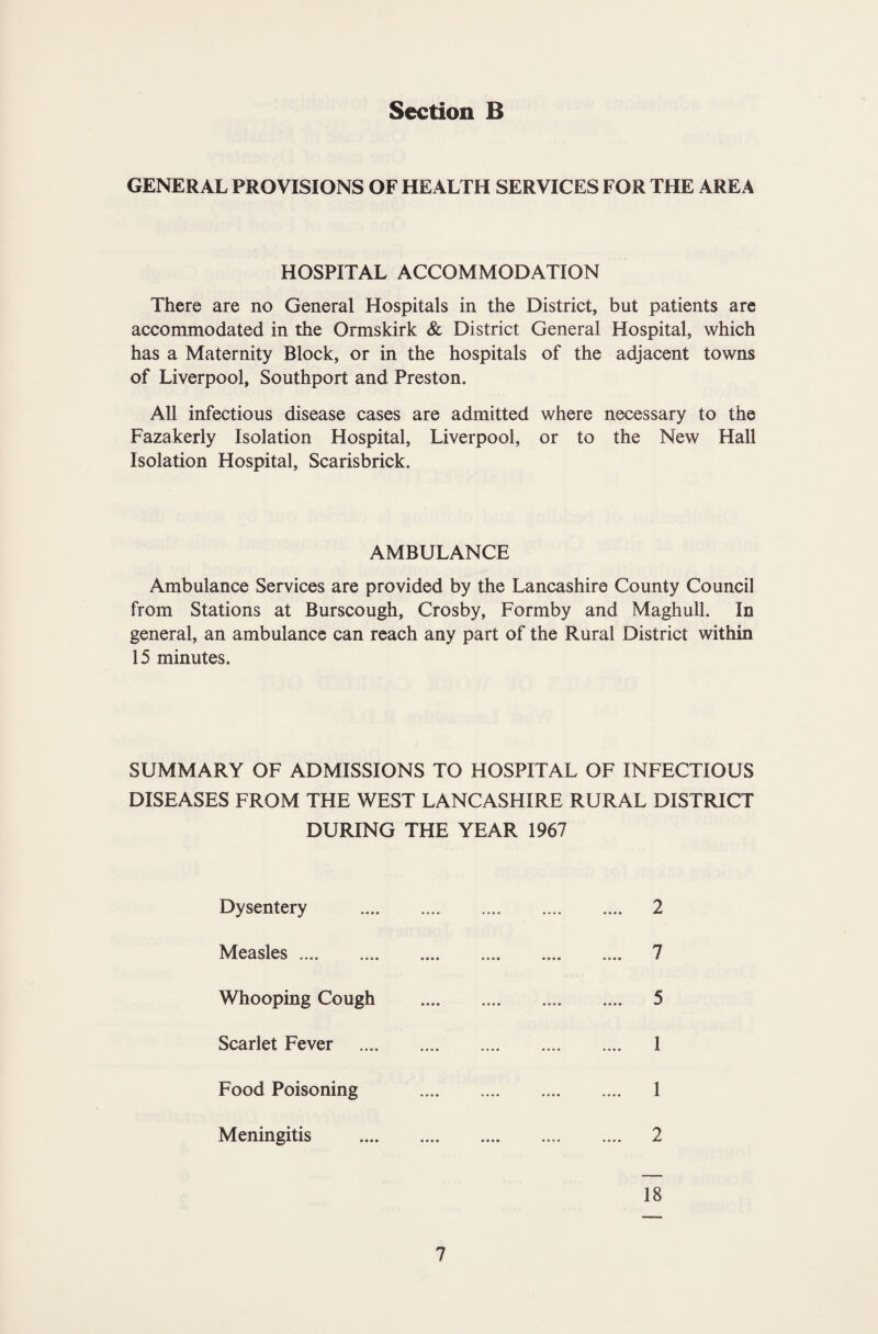 GENERAL PROVISIONS OF HEALTH SERVICES FOR THE AREA HOSPITAL ACCOMMODATION There are no General Hospitals in the District, but patients arc accommodated in the Ormskirk & District General Hospital, which has a Maternity Block, or in the hospitals of the adjacent towns of Liverpool, Southport and Preston. All infectious disease cases are admitted where necessary to the Fazakerly Isolation Hospital, Liverpool, or to the New Hall Isolation Hospital, Scarisbrick. AMBULANCE Ambulance Services are provided by the Lancashire County Council from Stations at Burscough, Crosby, Formby and Maghull. In general, an ambulance can reach any part of the Rural District within 15 minutes. SUMMARY OF ADMISSIONS TO HOSPITAL OF INFECTIOUS DISEASES FROM THE WEST LANCASHIRE RURAL DISTRICT DURING THE YEAR 1967 Dysentery 2 Measles .... 7 Whooping Cough 5 Scarlet Fever 1 Food Poisoning 1 Meningitis 2 18