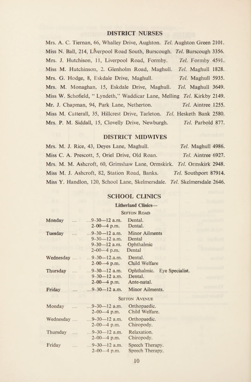 DISTRICT NURSES Mrs. A. C. Tiernan, 66, Whalley Drive, Aughton. Tel. Aughton Green 2101. Miss N. Ball, 214, Liverpool Road South, Burscough. Tel. Burscough 3356. Mrs. J. Hutchison, 11, Liverpool Road, Formby. Tel. Formby 4591. Miss M. Hutchinson, 2. Glenholm Road, Maghull. Tel. Maghull 1828. Mrs. G. Hodge, 8, Eskdale Drive, Maghull. Tel. Maghull 5935. Mrs. M. Monaghan, 15, Eskdale Drive, Maghull. Tel. Maghull 3649. Miss W. Schofield, “ Lyndeth,” Waddicar Lane, Melling Tel. Kirkby 2149. Mr. J. Chapman, 94, Park Lane, Netherton. Tel. Aintree 1255. Miss M. Catterall, 35, Hillcrest Drive, Tarleton. Tel. Hesketh Bank 2580. Mrs. P. M. Siddall, 15, Clovelly Drive, Newburgh. Tel. Parbold 877. DISTRICT MIDWIVES Mrs. M. J. Rice, 43, Deyes Lane, Maghull. Tel. Maghull 4986. Miss C. A. Prescott, 5, Oriel Drive, Old Roan. Tel. Aintree 6927. Mrs. M. M. Ashcroft, 60, Grimshaw Lane, Ormskirk. Tel. Ormskirk 2948. Miss M. J. Ashcroft, 82, Station Road, Banks. Tel. Southport 87914. Miss Y. Handlon, 120, School Lane, Skelmersdale. Tel. Skelmersdale 2646. SCHOOL CLINICS Litherland Clinics— Sefton Road Monday ....9—30—12 a.m. Dental. 2-00—4 p.m. Dental. Tuesday ....9-30—12 a.m. Minor Ailments 9-30—12 a.m. Dental 9-30—12 a.m. Ophthalmic 2-00—4 p.m. Dental Wednesday .... .. .9-30—12.a.m. Dental. 2-00—4 p.m. Child Welfare Thursday .. . 9-30—12 a.m. Ophthalmic. Eye Specialist. 9-30—12 a.m. Dental. 2-00—4 p.m. Ante-natal. Friday ... 9-30—12 a.m. Minor Ailments. Sefton Avenue Monday ....9-30—12 a.m. Orthopaedic. 2-00—4 p.m. Child Welfare. Wednesday .... ... 9-30—12 a.m. Orthopaedic. 2-00—4 p.m. Chiropody. Thursday .. .9-30—12 a.m. Relaxation. 2-00—4 p.m. Chiropody. Friday ... 9-30—12 a.m. Speech Therapy. 2-00—4 p.m. Speech Therapy.