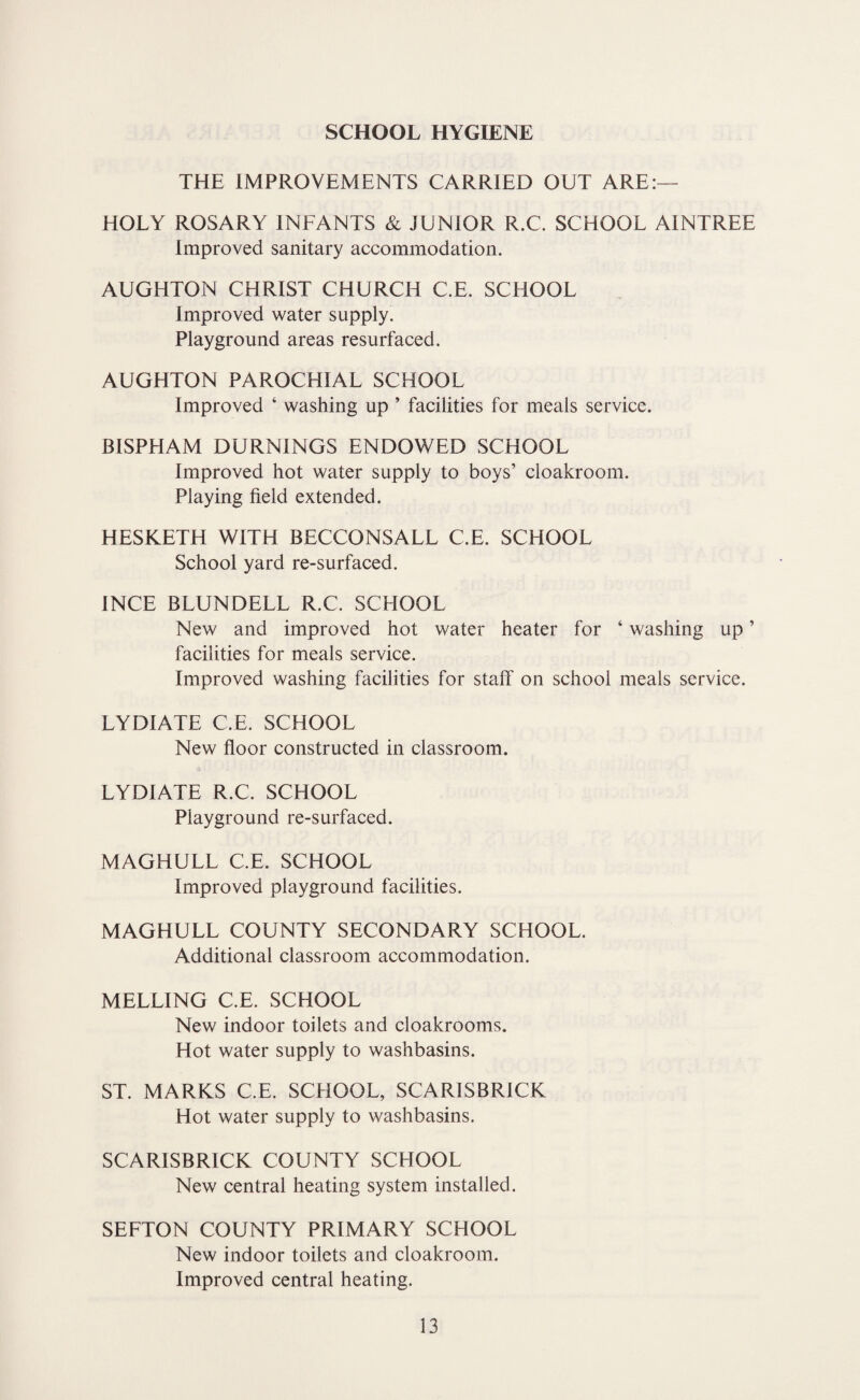 SCHOOL HYGIENE THE IMPROVEMENTS CARRIED OUT ARE:— HOLY ROSARY INFANTS & JUNIOR R.C. SCHOOL AINTREE Improved sanitary accommodation. AUGHTON CHRIST CHURCH C.E. SCHOOL Improved water supply. Playground areas resurfaced. AUGHTON PAROCHIAL SCHOOL Improved ‘ washing up ’ facilities for meals service. BISPHAM BURNINGS ENDOWED SCHOOL Improved hot water supply to boys’ cloakroom. Playing field extended. HESKETH WITH BECCONSALL C.E. SCHOOL School yard re-surfaced. INCE BLUNDELL R.C. SCHOOL New and improved hot water heater for ‘ washing up ’ facilities for meals service. Improved washing facilities for staff on school meals service. LYDIATE C.E. SCHOOL New floor constructed in classroom. LYDIATE R.C. SCHOOL Playground re-surfaced. MAGHULL C.E. SCHOOL Improved playground facilities. MAGHULL COUNTY SECONDARY SCHOOL. Additional classroom accommodation. MELLING C.E. SCHOOL New indoor toilets and cloakrooms. Hot water supply to washbasins. ST. MARKS C.E. SCHOOL, SCARISBRICK Hot water supply to washbasins. SCARISBRICK COUNTY SCHOOL New central heating system installed. SEFTON COUNTY PRIMARY SCHOOL New indoor toilets and cloakroom. Improved central heating.